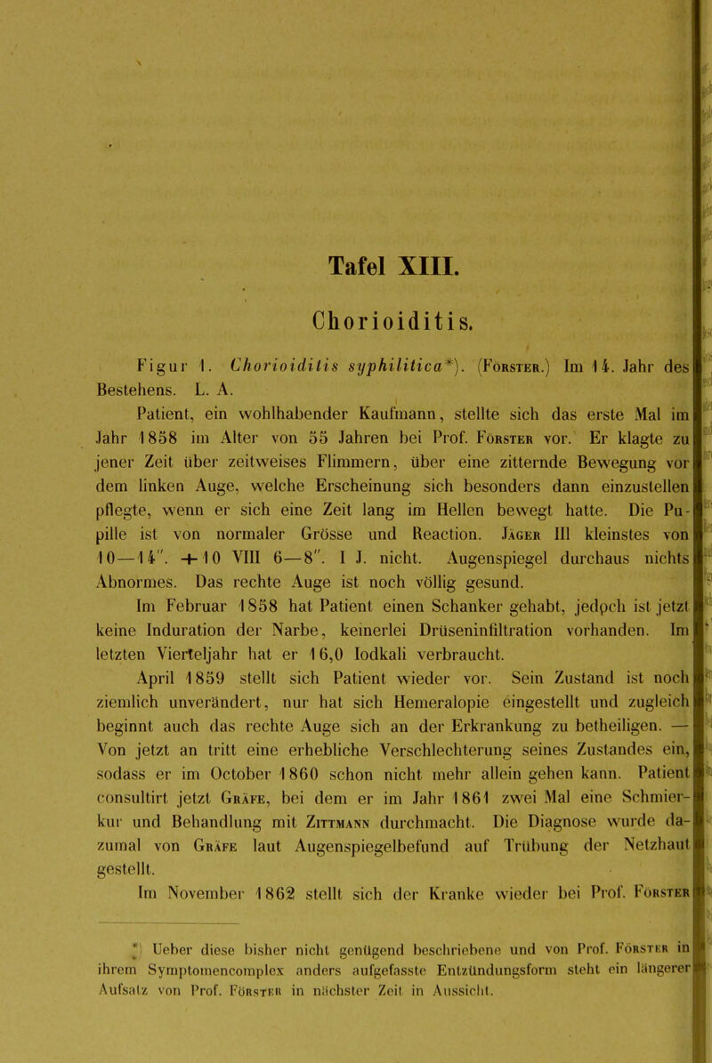 Tafel XIII. Chorioiditis. Figur 1. Chorioiditis syphilitica*). (Förster.) Im 14. Jahr des Bestehens. L. A. Patient, ein wohlhabender Kaufmann, stellte sich das erste Mal im Jahr 1858 im Alter von 55 Jahren bei Prof. Förster vor. Er klagte zu jener Zeit über zeitweises Flimmern, über eine zitternde Bewegung vor dem linken Auge, welche Erscheinung sich besonders dann einzustellen pflegte, wenn er sich eine Zeit lang im Hellen bewegt hatte. Die Pu- pille ist von normaler Grösse und Reaction. Jäger III kleinstes von 10—14. H-10 VIII 6—8. I J. nicht. Augenspiegel durchaus nichts Abnormes. Das rechte Auge ist noch völlig gesund. Im Februar 1858 hat Patient einen Schanker gehabt, jedpch ist jetzt keine Induration der Narbe, keinerlei Druseninfiltration vorhanden. Im letzten Vierteljahr hat er 16,0 Iodkali verbraucht. April 1859 stellt sich Patient wieder vor. Sein Zustand ist noch ziemlich unverändert, nur hat sich Hemeralopie eingestellt und zugleich beginnt auch das rechte Auge sich an der Erkrankung zu betheiligen. — Von jetzt an tritt eine erhebliche Verschlechterung seines Zustandes ein, sodass er im October 1 860 schon nicht mehr allein gehen kann. Patient consultirt jetzt Gräfe, bei dem er im Jahr 1861 zwei Mal eine Schmier- kur und Behandlung mit Zittmann durchmacht, Die Diagnose wurde da- zumal von Gräfe laut Augenspiegelbefund auf Trübung der Netzhaut gestellt. Im November 1862 stellt sich der Kranke wieder bei Prof. Förster lieber diese bisher nicht genügend beschriebene und von Prof. Förstkr in ihrem Symptotnencomplcx anders aufgefasste Entzündungsforni steht ein längerer Aufsalz von Prof. Förster in nächster Zeil in Aussicht.