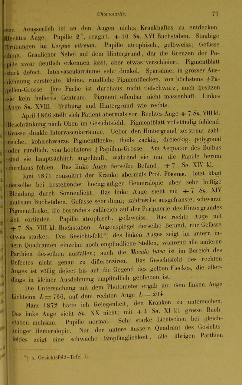 i vor Aeasserlich ist an den Augen nichts Krankhaftes zu entdecken. «Rechtes Auge. Pupille St', reagirt, +10 Sn. XVI Buchstaben. Staubige Trübungen im Corpus vitreum. Papille atrophisch, gelbweiss; Gefässe dünn. Graulicher Nebel auf dem Hintergrund, der die Grenzen der Pa- pille /.war deutlich erkennen lässt, aber etwas verschleiert, Pigmentblatt Mark defect. Intervascularräume sehr dunkel. Sparsame, in grosser Aus- dehnung zerstreute, kleine, rundliche Pigmentflecken, von höchstens -J-Pa- pillen-Grösse. Ihre Farbe ist durchaus nicht tiefschwarz, auch besitzen sie kein helleres Centrum. Pigment offenbar nicht massenhaft. Linkes Auge Sn. XVIII. Trübung und Hintergrund wie rechts. April 1866 stellt sich Patient abermals vor*. Rechtes Auge + 1 Sn. VIII kl. Beschränkung nach Oben im Gesichtsfeld. Pigmentblatt vollständig fehlend, grosse dunkle Intervascularräume. Ueber den Hintergrund zerstreut zahl- reiche, kohlschwarze Pigmentflecke, theils zackig, dreieckig, polygonal oder rundlich, von höchstens iPapillen-Grösse. Am Aequator des Bulbus sind sie hauptsächlich angehäuft, während sie um die Papille herum durchaus fehlen. Das linke Auge derselbe Befund; +7 . Sn. XIV kl. Juni 1871 consultirt der Kranke abermals Prof. Förster. Jetzt klagt .derselbe bei bestehender hochgradiger Hemeralopie über sehr heftige Blendung durch Sonnenlicht. Das linke Auge sieht mit -h 7 Sn. XIV LhsamBuchstaben. Gefässe sehr cliinn; zahlreiche ausgefranste, schwarze Pigmenttlecke. die besonders zahlreich auf der Peripherie des Hintergrundes sich vorfinden. Papüle atrophisch, gelbweiss. Das rechte Auge mit + 7 Sn. VIII kl. Buchstaben. Augenspiegel derselbe Befund, nur Gefässe etwas stärker. Das Gesichtsfeld - des linken Auges zeigt im untern m- nern Quadranten einzelne noch empfindliche Stellen, während alle anderen Parthien desselben ausfallen; auch die Macula lutea ist im Bereich des Defectes nicht genau zu difierenziren. Das Gesichtsfeld des rechten Auges ist völlig defect bis auf die Gegend des gelben Fleckes, die aller- dings in kleiner Ausdehnung empfindlich geblieben ist. Die Untersuchung mit dem Photometer ergab auf dem linken Auge Lichtsinn L = 766, auf dem rechten Auge L = 204. Harz I872 hatte ich Gelegenheit, den Kranken zu untersuchen. Das linke Auge sieht Sn. XX nicht; mit +4 Sn. XI kl. grosse Buch- staben mühsam. Pupille normal. Sehr starke Lichtscheu bei gleich- zeitiger Hemeralopie. Nur der untere äussere Quadrant des Gesichts- feldes zeigt eine schwache Empfänglichkeit, alle übrigen Parthien s. Gesichlsfeld-Tcifel ö.