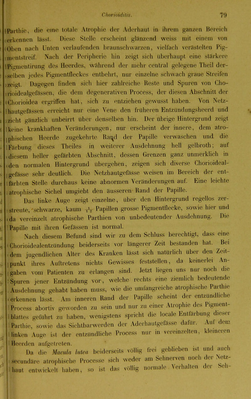 Parthie, die eine totale Atrophie der Aderhaut in ihrem ganzen Bereich erkennen lasst. Diese Stelle erscheint glänzend weiss mit einem von Oben aach Unten verlautenden braunschwarzen, vielfach verästelten Pig- feentstreif. Nach der Peripherie hin zeigt sich überhaupt eine stärkere .Pi«»mentirung des Heerdes, wahrend der mehr central gelegene Theil der- selben jedes Pigmentfleckes entbehrt, nur einzelne schwach graue Streifen zeigt. Dagegen finden sich hier zahlreiche Reste und Spuren von Cho- ftoidealgefässen, die dem degenerativen Process, der diesen Abschnitt der ifchorioidea ergriffen hat, sich zu entziehen gevvusst haben. Von Netz- ffiautgefässen erreicht nur eine Vene den früheren Entzündungsheerd und zieht gänzlich unbeirrt über denselben hin. Der übrige Hintergrund zeigt keine kränkhaften Veränderungen, nur erscheint der innere, dem atro- phischen Heerde zugekehrte Rami der Papille verwaschen und die Färbung dieses Theiles in weiterer Ausdehnung hell gelbrot.h; auf diesem heller gefärbten Abschnitt, dessen Grenzen ganz unmerklich in den normalen Hintergrund übergehen, zeigen sich diverse Chorioideal- gefässe sehr deutlich. Die Netzhautgefässe weisen im Bereich der ent- färbten Stelle durchaus keine abnormen Veränderungen auf. Eine leichte atrophische Sichel umgiebt den äusseren Rand der Papille. Das linke Auge zeigt einzelne, über den Hintergrund regellos zer- streute, schwarze, kaum ^ Papillen grosse Pigmentflecke, sowie hier und da vereinzelt atrophische Parthien von unbedeutender Ausdehnung. Die Papille mit ihren Gefässen ist normal. Nach diesem Befund sind wir zu dem Schluss berechtigt, dass eine • Chorioidealentzündung beiderseits vor längerer Zeit bestanden hat. Bei i dem jugendlichen Alter des Kranken lässt sich natürlich über den Zeit- punkt ihres Auftretens nichts Gewisses feststellen, da keinerlei An- gaben vom Patienten zu erlangen sind. Jetzt liegen uns nur noch die : Spuren jener Entzündung vor, welche rechts eine ziemlich bedeutende Ausdehnung gehabt haben muss, wie die umfangreiche atrophische Parthie .erkennen lässt. Am inneren Rand der Papille scheint der entzündliche Process abortiv geworden zu sein und nur zu einer Atrophie des Pigment- blattes geführt zu haben, wenigstens spricht die locale Entfärbung dieser Parthie, sowie «las Sichtbarwerden der Aderhautgefässe dafür. Aut dem linken Auge isl der entzündliche Process nur in vereinzelten, kleineren ' Heerden aufgetreten. Da die Mawla Mea beiderseits völlig frei geblieben isl und auch secundäre atrophische Processe sich weder an, Sehnerven noch ,1er Netz- I haut entwickelt haben, so ist das völlig normale Verhalten der Seh-