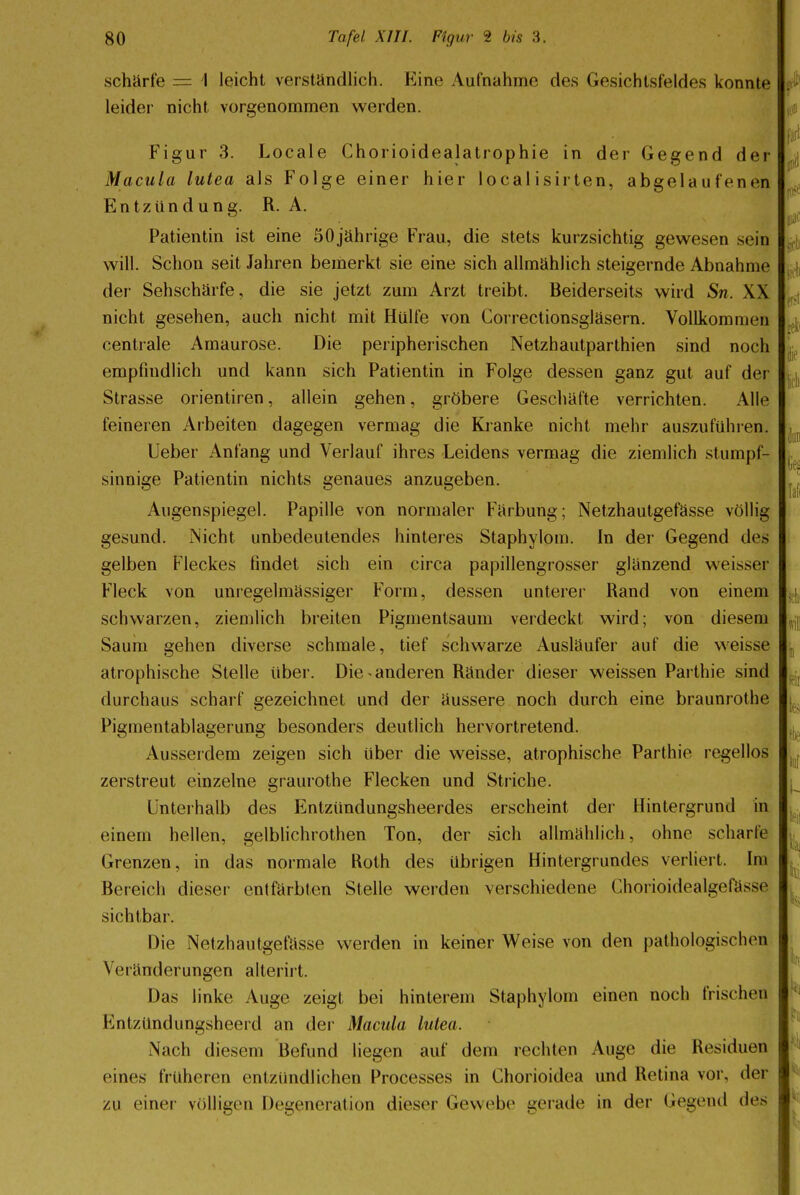 schärfe — I leicht verständlich. Eine Aufnahme des Gesichtsfeldes konnte leider nicht vorgenommen werden. Figur 3. Locale Chorioidealatrophie in der Gegend der Macula lutea als Folge einer hier local isirten, abgelaufenen Entzündung. R. A. Patientin ist eine 50 jährige Frau, die stets kurzsichtig gewesen sein will. Schon seit Jahren bemerkt sie eine sich allmählich steigernde Abnahme der Sehschärfe, die sie jetzt zum Arzt treibt. Beiderseits wird Sn. XX nicht gesehen, auch nicht mit Hülfe von Correctionsgläsern. Vollkommen centrale Amaurose. Die peripherischen Netzhautparthien sind noch empfindlich und kann sich Patientin in Folge dessen ganz gut auf der Strasse orientiren, allein gehen, gröbere Geschäfte verrichten. Alle feineren Arbeiten dagegen vermag die Kranke nicht mehr auszuführen. Ueber Anfang und Verlauf ihres Leidens vermag die ziemlich stumpf- sinnige Patientin nichts genaues anzugeben. Augenspiegel. Papille von normaler Färbung; Netzhautgefässe völlig gesund. Nicht unbedeutendes hinteres Staphylom. In der Gegend des gelben Fleckes findet sich ein circa papillengrosser glänzend weisser Fleck von unregelmässiger Form, dessen unterer Rand von einem schwarzen, ziemlich breiten Pigmentsaum verdeckt wird; von diesem Saum gehen diverse schmale, tief schwarze Ausläufer auf die weisse atrophische Stelle über. Die*anderen Ränder dieser weissen Parthie sind durchaus scharf gezeichnet und der äussere noch durch eine braunrothe Pigmentablagerung besonders deutlich hervortretend. Ausserdem zeigen sich über die weisse, atrophische Parthie regellos zerstreut einzelne graurothe Flecken und Striche. Unterhalb des Entzündungsheerdes erscheint der Hintergrund in einem hellen, gelblichrothen Ton, der sich allmählich, ohne scharte Grenzen, in das normale Roth des übrigen Hintergrundes verliert. Im Bereich dieser entfärbten Stelle werden verschiedene Chorioidealgefü>st sichtbar. Die Netzhautgefässe werden in keiner Weise von den pathologischen Veränderungen alterirt. Das linke Auge zeigt bei hinterem Staphylom einen noch frischen Entzündungsheerd an der Macula lutea. Nach diesem Befund liegen auf dem rechten Auge die Residuen eines früheren entzündliehen Processes in Chorioidea und Retina vor, der zu einer völligen Degeneration dieser Gewebe gerade in der Gegend des