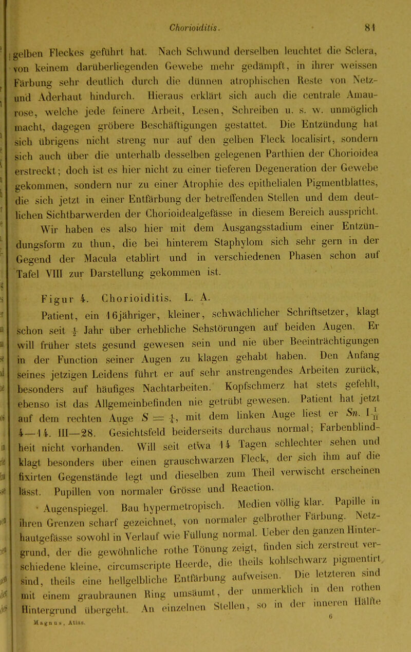 : gelben Fleckes geführt hat. Nach Schwund derselben leuchtet die Sclera, von keinem darüberliegenden Gewebe mehr gedämpft, in ihrer weissen Färbung sehr deutlich durch die dünnen atrophischen Reste von Netz- und Aderbaut hindurch. Bieraus erklärt sich auch die centrale Aman [ose, welche jede feinere Arbeit, Lesen, Schreiben u. s. w. unmöglich macht, dagegen gröbere Beschäftigungen gestattet. Die Entzündung hat sich übrigens nicht streng nur auf den gelben Fleck localisirt, sondern lieh auch über die unterhalb desselben gelegenen Parthien der Chorioidea erstreckt; doch ist es hier nicht zu einer tieferen Degeneration der Gewebe bekommen, sondern nur zu einer Atrophie des epithelialen Pigmentblattes. Hie sich jetzt in einer Entfärbung der betreffenden Stellen und dem deut- lichen Sichtbarwerden der Chorioidealgefässe in diesem Bereich ausspricht. Wir haben es also hier mit dem Ausgangsstadium einer Entzün- dungsform zu thun, die bei hinterem Staphylom sich sehr gern in der Geeend der Macula etablirt und in verschiedenen Phasen schon auf Tafel VIII zur Darstellung gekommen ist. Figur 4. Chorioiditis. L. A. Patient, ein 16jähriger, kleiner, schwächlicher Schriftsetzer, klagt schon seit £ Jahr über erhebliche Sehstörungen auf beiden Augen. Er will früher stets gesund gewesen sein und nie über Beeinträchtigungen in der Function seiner Augen zu klagen gehabt haben. Den Anfang seines jetzigen Leidens führt er auf sehr anstrengendes Arbeiten zurück, besonders auf häufiges Nachtarbeiten. Kopfschmerz hat stets gefehlt, ebenso ist das Allgemeinbefinden nie getrübt gewesen. Patient hat jetzt auf dem rechten Auge S = h mit dem linken Auge liest er Sn. Ufi 4_H in 28. Gesichtsfeld beiderseits durchaus normal; Farbenblind- heit nicht vorhanden. Will seit etwa 14 Tagen schlechter sehen und klagt besonders über einen grauschwarzen Fleck, der sich ihm auf die fixirten Gegenstände legt und dieselben zum Theil verwischt erscheinen lässt. Pupillen von normaler Grösse und Reaction. • Augenspiegel. Bau hypermetropisch. Medien völlig klar. Papille in ihren Grenzen scharf gezeichnet, von normaler gelbrother Färbung. Netz- hautgefässe sowohl in Verlauf wie Füllung normal. Ueber den ganzen Hinter- grund, der die gewöhnliche rothe Tönung zeigt, finden sich zerstreu, ver- schiedene kleine, circumscripte Heerde, die theils kohlschwarz pigmenürt suul. theils eine hellgelbliche Entfärbung aufweisen. Die letzteren sind mit einem graubraunen Ring umsäumt, der unmerklich m den rothen Hintergrund' übergeht. An einzelnen Stellen, so in der inneren Hälfte 11 aun u i , Atlas.