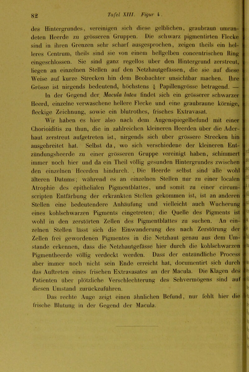 des Hintergrundes, vereinigen sich diese gelblichen, graubraun umran- deten Heerde zu grösseren Gruppen. Die schwarz pigmentirten Flecke sind in ihren Grenzen sehr scharf ausgesprochen, zeigen theils ein hel- leres Centrum, theils sind sie von einem hellgelben concentrischen Ring eingeschlossen. Sie sind ganz regellos über den Hintergrund zerstreut, liegen an einzelnen Stellen auf den Netzhautgefässen, die sie auf diese Weise auf kurze Strecken hin dem Beobachter unsichtbar machen. Ihre Grösse ist nirgends bedeutend, höchstens £ Papillengrösse betragend. — In der Gegend der Macula lutea findet sich ein grösserer schwarzer Heerd, einzelne verwaschene hellere Flecke und eine graubraune körnige, fleckige Zeichnung, sowie ein blutrothes, frisches Extravasat. Wir haben es hier also nach dem Augenspiegelbefund mit einer Chorioiditis zu thun, die in zahlreichen kleineren Heerden über die Ader- haut zerstreut aufgetreten ist, nirgends sich über grössere Strecken hin ausgebreitet hat. Selbst da, wo sich verschiedene der kleineren Ent- zündungsheerde zu einer grösseren Gruppe vereinigt haben, schimmert immer noch hier und da ein Theil völlig gesunden Hintergrundes zwischen den einzelnen Heerden hindurch. . Die Heerde selbst sind alle wohl älteren Datums; wahrend es an einzelnen Stellen nur zu einer localen Atrophie des epithelialen Pigmentblattes, und somit zu einer circum- scripten Entfärbung der erkrankten Stellen gekommen ist, ist an anderen Stellen eine bedeutendere Anhäufung und vielleicht auch Wucherung eines kohlschwarzen Pigments eingetreten; die Quelle des Pigments ist wohl in den zerstörten Zellen des Pigmentblattes zu suchen. An ein- zelnen Stellen lässt sich die Einwanderung des nach Zerstörung de* Zellen frei gewordenen Pigmentes in die Netzhaut genau aus dem Um- stände erkennen, dass die Netzhautgefässe hier durch die kohlschwarzen Pigmentheerde völlig verdeckt werden. Dass der entzündliche Process aber immer noch nicht sein Ende erreicht hat, documentirt sich durch das Auftreten eines frischen Extravasates an der Macula. Die Klagen des Patienten über plötzliche Verschlechterung des Sehvermögens sind auf diesen Umstand zurückzuführen. Das rechte Auge zeigt einen ähnlichen Befund, nur fehlt hier die frische Blutung in der Gegend der Macula.