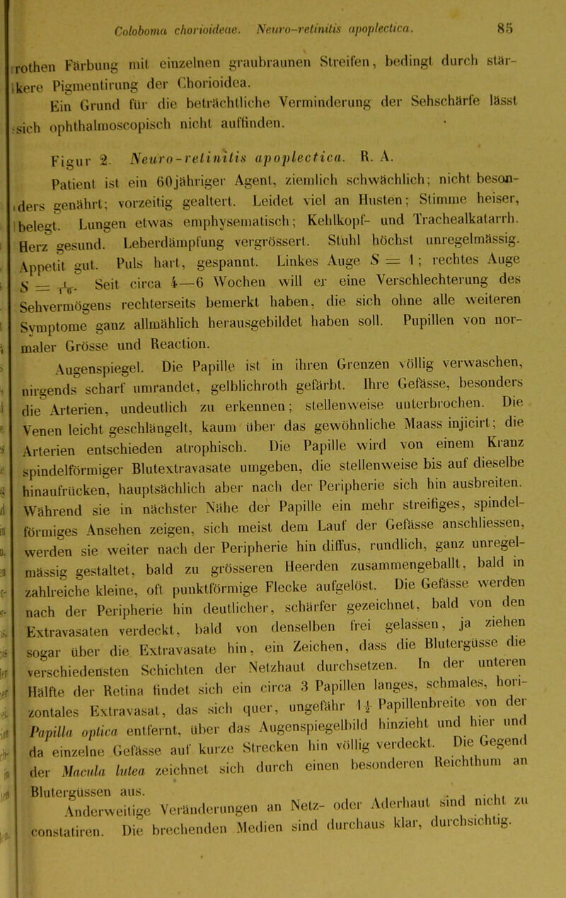 rothen Färbung mit einzelnen graubraunen Streifen, bedingt durch stär- kere Pigmentirung der Chorioidea. Ein Grund für die beträchtliche Verminderung der Sehschärfe lässt sich ophthalmoscopisch nicht auffinden. Fiaur 2. Neuro-relinitis apoplectica. R. A. Patient ist ein 60jähriger Agent, ziemlich schwächlich; nicht beson- ders genährt; vorzeitig gealtert. Leidet viel an Husten; Stimme heiser, belebt Lungen etwas emphyseniatisch; Kehlkopf- und Trachealkatarrh. Her/ gesund. Leberdämpfung vergrössert. Stuhl höchst unregelmässig. Appetit mit. Puls hart, gespannt, Linkes Auge S — \ \ rechtes Auge g __ t Seit circa 4—6 Wochen will er eine Verschlechterung des Sehvermögens rechterseits bemerkt haben, die sich ohne alle weiteren Symptome ganz allmählich herausgebildet haben soll. Pupillen von nor- maler Grösse und Reaction. Augenspiegel. Die Papille ist in ihren Grenzen völlig verwaschen, nirgend^ scharf umrandet , gelblichroth gefärbt. Ihre Gefässe, besonders die Arterien, undeutlich zu erkennen; stellenweise unterbrochen. Die Venen leicht geschlängelt, kaum über das gewöhnliche Maass injicirt; die. Arterien entschieden atrophisch. Die Papille wird von einem Kranz spindelförmiger Blutextravasate umgeben, die stellenweise bis auf dieselbe hinaufrucken, hauptsächlich aber nach der Peripherie sich hin ausbreiten. Während sie in nächster Nähe der Papille ein mehr streifiges, spindel- förmiges Ansehen zeigen, sich meist dem Lauf der Gefässe anschliessen, werden sie weiter nach der Peripherie hin diffus, rundlich, ganz unregel- mässig gestaltet, bald zu grösseren Heerden zusammengeballt, bald in zahlreiche kleine, oft punktförmige Flecke aufgelöst. Die Gefässe werden nach der Peripherie hin deutlicher, schärfer gezeichnet, bald von den Extravasaten verdeckt, bald von denselben frei gelassen, ja ziehen sogar über die Extravasate hin, ein Zeichen, dass die Blutergüsse che verschiedensten Schichten der Netzhaut durchsetzen. In der unteren Hälfte der Retina findet sich ein circa 3 Papillen langes, schmales, hori- zontales Extravasat, das sich quer, ungefähr I ■ Papillenbre.te von der Papilla optica entfernt, über das Augenspiegelbild hinzieht und hier und da einzelne Gefässe auf kurze Strecken Inn völlig verdeckt. Die Gegend aer Macula lutea zeichnet sich durch einen besonderen Reich.hum an I Blutergüssen aus. , .. , . , , Anderweitige Veränderungen »» Neu- oder Aderhaut sind nicht zu conslatiren. Die brechenden Medien sind durchaus klar, durchsieht«.