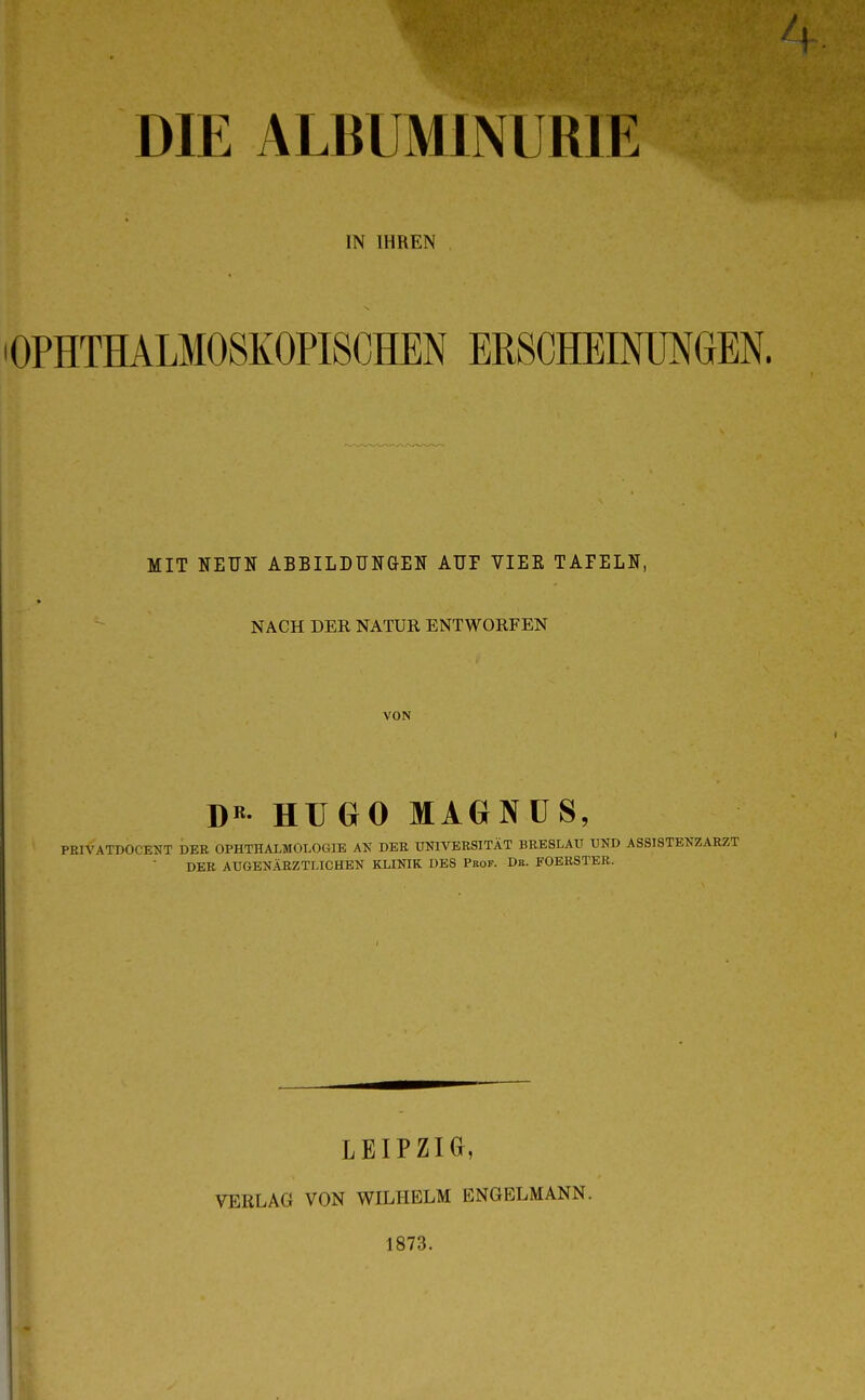 DIE ALBUMINURIE IN IHREN OPHTHALMOSKOPISCHEN ERSCHEINUNGEN. MIT NEUN ABBILDUNGEN AUF YIEE TAFELN, NACH DER NATUR ENTWORFEN VON D« HUGO MAGNÜS, PRIVATDOCENT DER OPHTHALMOLOGIE DER ÜNIVERSITÄT BRESLAU UND ASSISTENZARZT DER AUGENÄRZTLICHEN KLINIK DBS Pkof. Db. FOERSTER. LEIPZIG, VERLAG VON WILHELM ENGBLMANN. 1873.