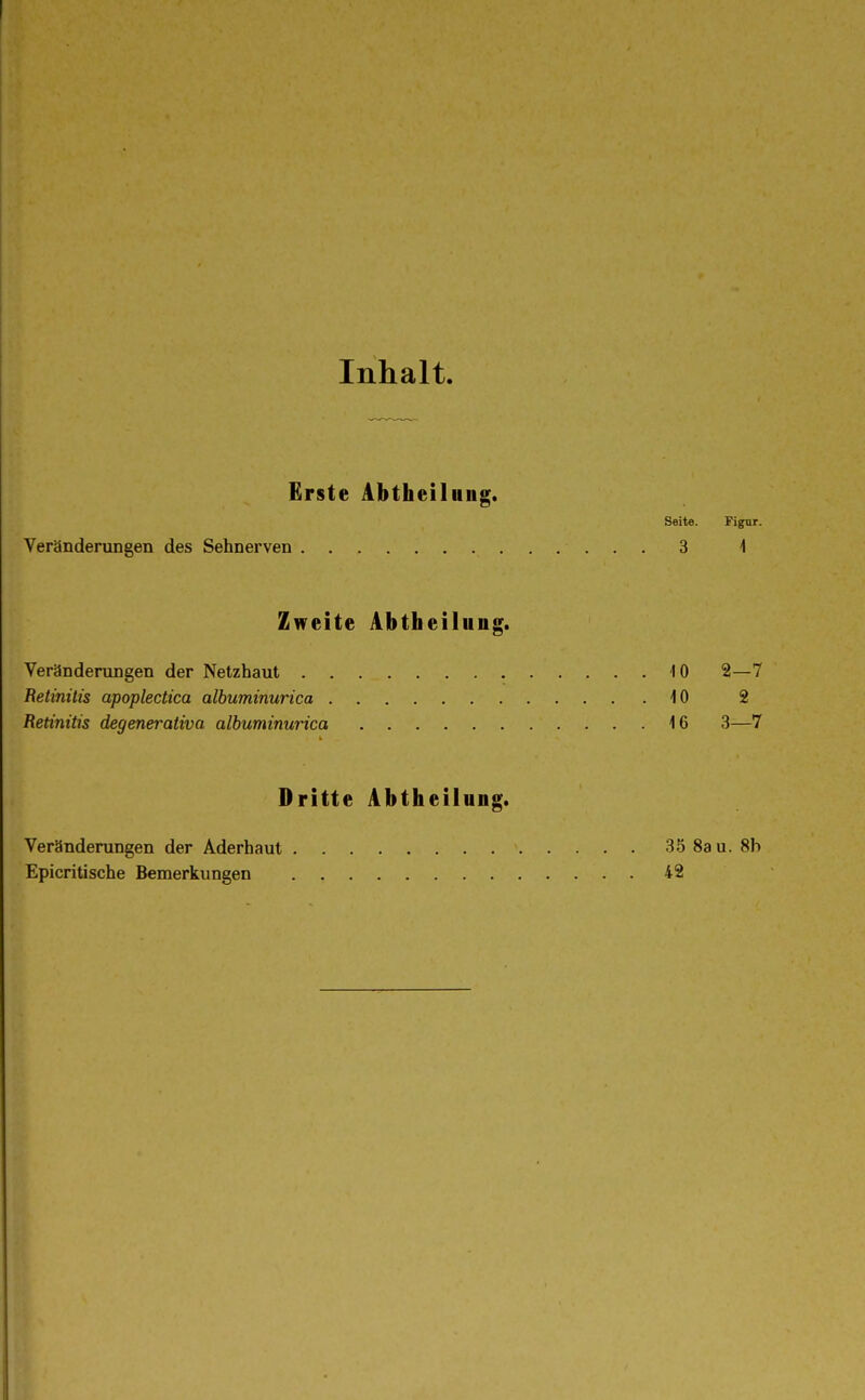 Inhalt. Erste Abtheiluiig. Seite. Figur. Veränderungen des Sehnerven 3 i Zweite Abtheilung. Veränderungen der Netzhaut 10 2—7 Retinitis apoplectica albuminurica 10 2 Retinitis degenerativa albuminurica 16 3—7 Dritte Abtheilung. Veränderungen der Aderhaut 35 Sau. 8b Epicritische Bemerkungen 42