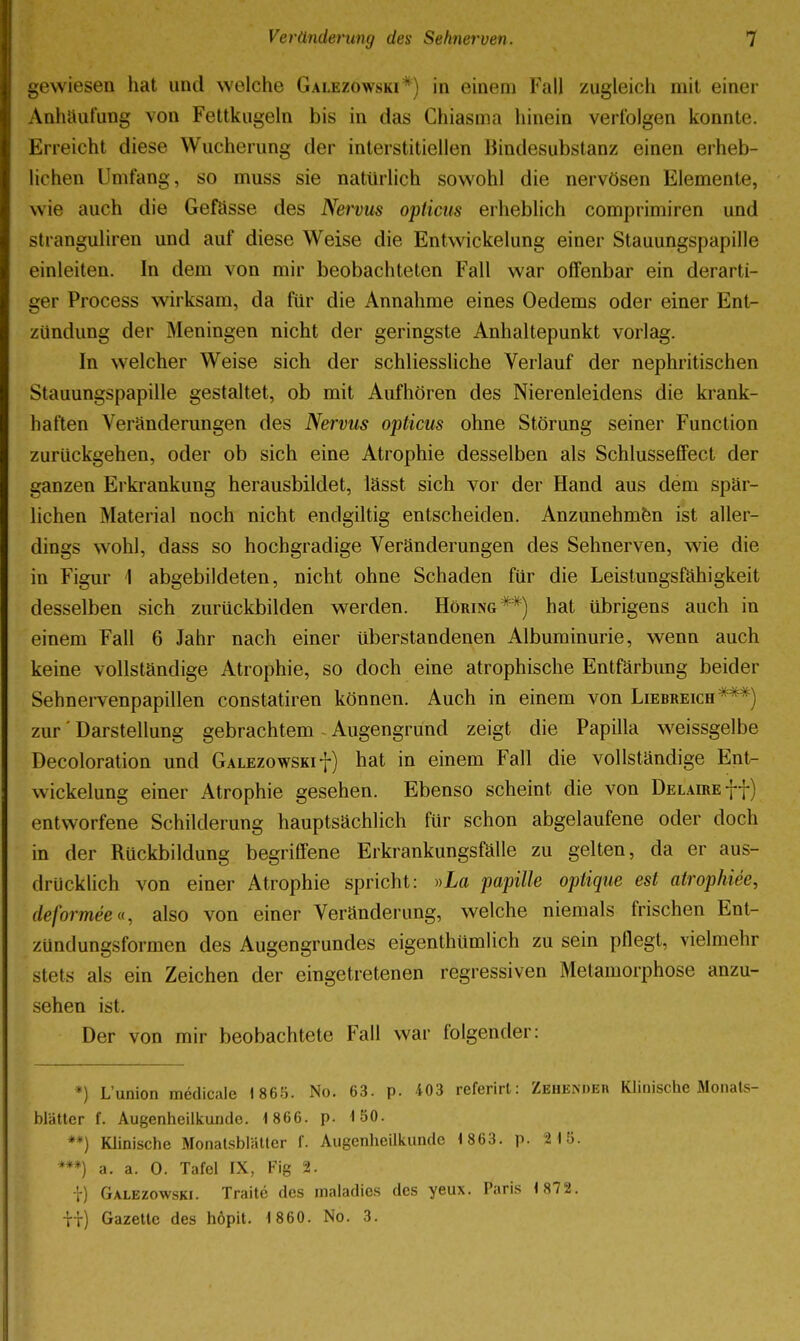 gewiesen hat und welche Galezowski*) in einem Fall zugleich mit einer Anhäufung von Fettkugeln bis in das Chiasma hinein verfolgen konnte. Erreicht diese Wucherung der interstitiellen Bindesubstanz einen erheb- lichen Umfang, so muss sie natürlich sowohl die nervösen Elemente, wie auch die Geftisse des NeiDus opticus erheblich comprimiren und Stranguliren und auf diese Weise die Entwickelung einer Stauungspapille einleiten. In dem von mir beobachteten Fall war offenbar ein derarti- ger Process wirksam, da für die Annahme eines Oedems oder einer Ent- zündung der Meningen nicht der geringste Anhaltepunkt vorlag. In welcher Weise sich der schliessliche Verlauf der nephritischen Stauungspapille gestaltet, ob mit Aufhören des Nierenleidens die krank- haften Veränderungen des Nervus opticus ohne Störung seiner Function zurückgehen, oder ob sich eine Atrophie desselben als Schlusseffect der ganzen Erkrankung herausbildet, lässt sich vor der Hand aus dem spär- lichen Material noch nicht endgiltig entscheiden. Anzunehmen ist aller- dings wohl, dass so hochgradige Veränderungen des Sehnerven, wie die in Figur i abgebildeten, nicht ohne Schaden für die Leistungsfähigkeit desselben sich zurückbilden werden. Höring**) hat übrigens auch in einem Fall 6 Jahr nach einer überstandenen Albuminurie, wenn auch keine vollständige Atrophie, so doch eine atrophische Entfärbung beider Sehnei-venpapillen constatiren können. Auch in einem von Liebreich***) zur' Darstellung gebrachtem - Augengründ zeigt die Papilla weissgelbe Decoloration und Galezowskif) hat in einem Fall die vollständige Ent- wickelung einer Atrophie gesehen. Ebenso scheint die von DELAmEff) entworfene Schilderung hauptsächlich für schon abgelaufene oder doch in der Rückbildung begriffene Erkrankungsfälie zu gelten, da er aus- drücklich von einer Atrophie spricht: »La papille optique est atrophiee, deformee», also von einer Veränderung, welche niemals frischen Ent- zündungsformen des Augengrundes eigenthümlich zu sein pflegt, vielmehr stets als ein Zeichen der eingetretenen regressiven Metamorphose anzu- sehen ist. Der von mir beobachtete Fall war folgender: *) L'Union medicale 186.'). No. 63. p. 403 referirl: Zehe;\deh Klinische Monals- bläUer f. Augenheilkunde. 1 866. p. 150. **) Klinische MonatsbläUer f. Augenheilkunde 1 863, p. 21(5. ***) a. a. 0. Tafel IX, Fig 2. t) Galezowski. Traite des inaladies des yeux. Paris 1 872. ii) GazeUe des höpit. 1860. No. 3.