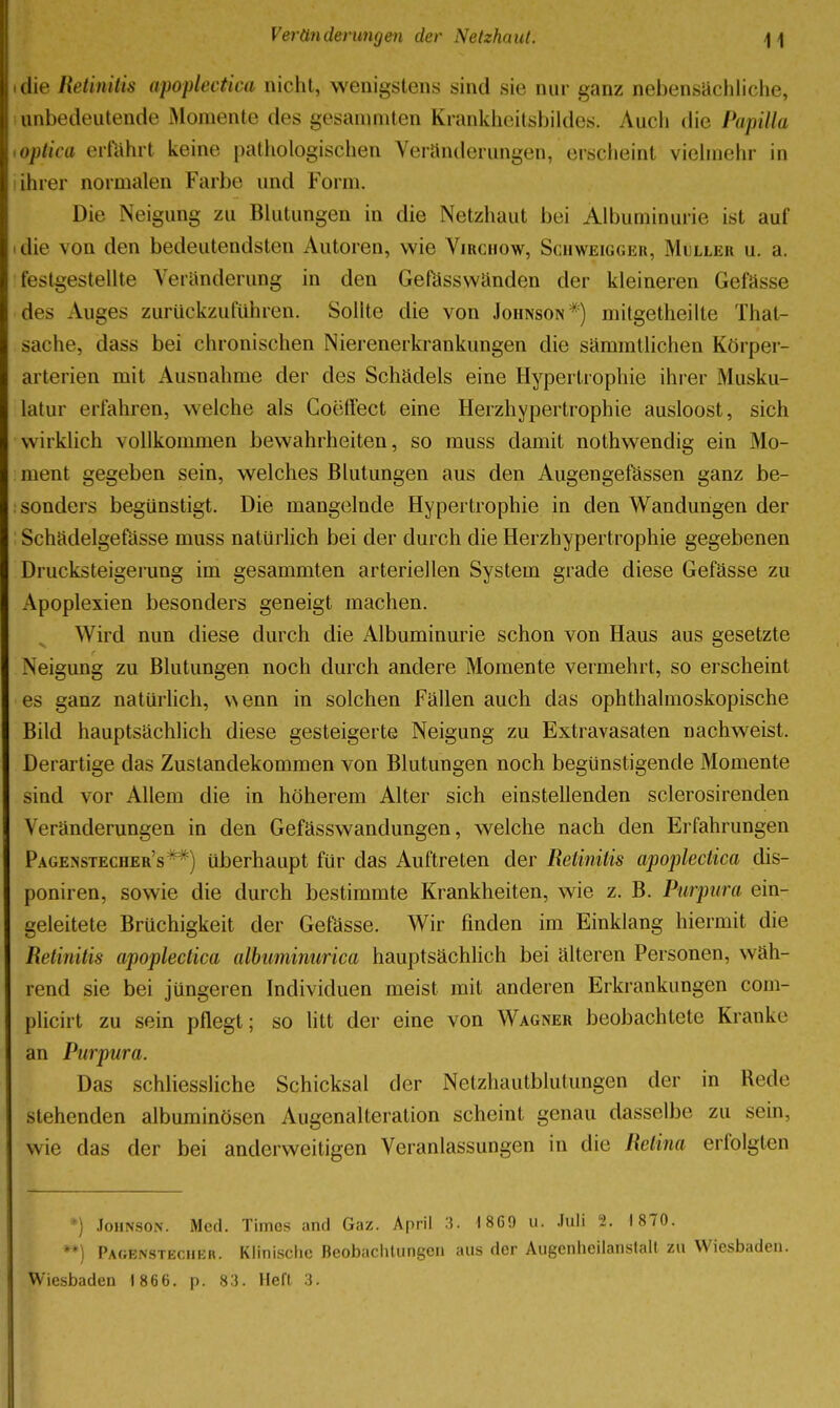 jj tlie Retinitis apoplectica nicht, wenigstens sind sie nur ganz nebensächliche, i, unbedeutende Momente des gesamniten Krankheitsbildes. Auch die Papilla <, optica erftihrt keine pathologischen Veränderungen, erscheint vielmehr in ihrer normalen Farbe und Form. Die Neigung zu Blutungen in die Netzhaut bei Albuminurie ist auf I die von den bedeutendsten Autoren, wie Virchow, Schweigger, Müller u. a. festgestellte Veränderung in den Gefässwänden der kleineren Gefässe des Auges zurückzuführen. Sollte die von Johnson*) mitgetheilte That- sache, dass bei chronischen Nierenerkrankungen die sämmtlichen Körper- arterien mit Ausnahme der des Schädels eine Hypertiophie ihrer Musku- latur erfahren, welche als Coeffect eine Herzhypertrophie ausloost, sich wirklich vollkommen bewahrheiten, so muss damit nothwendig ein Mo- ment gegeben sein, welches Blutungen aus den Augengefässen ganz be- sonders begünstigt. Die mangelnde Hypertrophie in den Wandungen der Schädelgefässe muss natürlich bei der durch die Herzhypertrophie gegebenen Drucksteigerung im gesammten arteriellen System grade diese Gefässe zu Apoplexien besonders geneigt machen. Wird nun diese durch die Albuminurie schon von Haus aus gesetzte Neigung zu Blutungen noch durch andere Momente vermehrt, so erscheint es ganz natürlich, wenn in solchen Fällen auch das ophthalmoskopische Bild hauptsächlich diese gesteigerte Neigung zu Extravasaten nachweist. Derartige das Zustandekommen von Blutungen noch begünstigende Momente sind vor Allem die in höherem Alter sich einstellenden sclerosirenden Veränderungen in den Gefässwandungen, welche nach den Eifahrungen Pagenstecher's**) überhaupt für das Auftreten der Retinitis apoplectica dis- poniren, sowie die durch bestimmte Krankheiten, wie z. B. Purpura ein- geleitete Brüchigkeit der Gefässe. Wir finden im Einklang hiermit die Retinitis apoplectica albuminurica hauptsächlich bei älteren Personen, wäh- rend sie bei jüngeren Individuen meist mit anderen Erkrankungen com- plicirt zu sein pflegt; so litt der eine von Wagner beobachtete Kranke an Purpura. Das schliessliche Schicksal der Netzhautblutungen der in Rede stehenden albuminösen Augenalteration scheint genau dasselbe zu sein, wie das der bei anderweitigen Veranlassungen in die Retina erfolgten Johnson. Med. Times and Gaz. April 3. 1860 u. .luli 2. 1870. **) Pagenstechkr. Klinische Beobacliliingen aus der Augcnlieilanslail zu Wiesbaden. Wiesbaden 1866. p. 83. Heft 3.