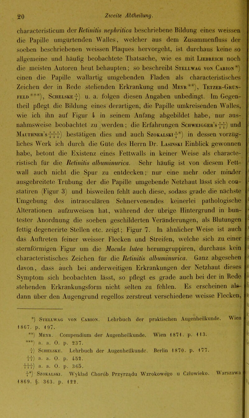 characteristicum der Retinitis nephritica beschriebene Bildung eines weissen die Papille umgürtenden Walles, welcher aus dem Zusammenfluss der soeben beschriebenen weissen Plaques hervorgeht, ist durchaus keine so allgemeine und häufig beobachtete Thatsache, wie es mit Liebreich noch die meisten Autoren heut behaupten; so beschreibt Stellwag von Carion einen die Papille wallartig umgebenden Fladen als characteristisches Zeichen der in Rede stehenden Erkrankung und Meyr**), Tetzer-GrCn- FELD***), ScuELSKEf) u. a. folgen diesen Angaben unbedingt. Im Gegen- theil pflegt die Bildung eines derartigen, die Papille umkreisenden Walles, wie ich ihn auf Figur 4 in seinem Anfang abgebildet habe, nur aus- nahmsweise beobachtet zu .werden; die Erfahrungen Schweigger'sff) und Malthner's 777) bestätigen dies und auch Szokalski-j-*) in dessen vorzüg- liches Werk ich durch die Güte des Herrn Dr. Lasinski Einblick gewonnen habe, betont die Existenz eines Fettwalls in keiner Weise als characte- ristisch für die Retinitis albiminurica. Sehr häufig ist von diesem Fett- wall auch nicht die Spur zu entdecken; nur eine mehr oder minder ausgebreitete Trübung der die Papille umgebende Netzhaut lässt sich con- statiren (Figur 3) und bisweilen fehlt auch diese, sodass grade die nächste Umgebung des intraoculären Sehnervenendes keinerlei pathologische Alterationen aufzuweisen hat, während der übrige Hintergrund in bun- tester Anordnung die soeben geschilderten Veränderungen, als Blutungen fettig degenerirte Stellen etc. zeigt; Figur 7. In ähnlicher Weise ist auch das Auftreten feiner weisser Flecken und Streifen, welche sich zu einer sternförmigen Figur um die Macula lutea herumgruppiren, durchaus kein characteristisches Zeichen für die Retinitis albuminurica. Ganz abgesehen davon, dass auch bei anderweitigen Erkrankungen der Netzhaut dieses Symptom sich beobachten lässt, so pflegt es grade auch bei der in Rede stehenden Erkrankungsform nicht selten zu fehlen. Es erscheinen al#- dann über den Augengrund regellos zerstreut verschiedene weisse Flecken, *) Stellwag von Carion. Lehrbuch der praktischen Augenheilkunde. Wien 1 867. p. 197. **) Meyii. Corapendium der Augenheilkunde. Wien 1871. p. 113. ***) a. a. 0. p. 237. t) ScHELSKE. Lehrbuch der Augenheilkunde. Berlin 1870. p. 177. ti) a. a. 0. p. 452. itt) a. a. 0. p. 365. t*) SzoKALSKi. Wyklad Choröb PrzyrzEidu Wzrokowego u Czlovvieko. Warszawa 1 869. §. 363. p. 122.