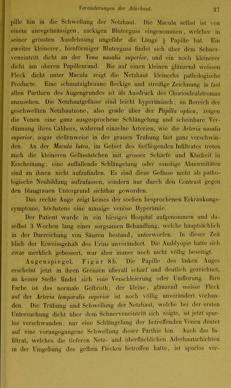 pille hin in die Schwellung der Netzhaut. Die iMacula selbst ist von einem unregelmässigen, zackigen Blutcrguss eingenommen, welcher in seiner grössten Ausdehnung ungefähr die Länge ^ Papille hat. Ein zweiter kleinerer, birnförmiger Bluterguss findet sich über dem Sehner- veneintritt dicht an der Vena nasalis superior, und ein noch kleinerer dicht am oberen Papillenrand. Bis auf einen kleinen glänzend weissen Fleck dicht unter Macula zeigt die Netzhaut kleinerlei pathologische Producte. Eine schmulzigbraune fleckige und streifige Zeichnung in fast allen Parlhien des Augengrundes ist als Ausdruck des Chorioidealstromas anzusehen. Die Netzhautgefässe sind leicht hyperämisch; im Bereich der geschwellten Netzhautzone, also grade über der Papilla optica, zeigen die Venen eine ganz ausgesprochene Schlängelung und scheinbare Ver- dünnung ihres Calibers, während einzelne Arterien, wie die Arteria nasalis superior, sogar stellenweise in der grauen Trübung fast ganz verschwin- den. An der Macula lutea, im Gebiet des tiefliegenden Infiltrates treten auch die kleineren Gefässästchen mit grosser Schärfe und Klarheit in Erscheinung; eine auffallende Schlängelung oder sonstige Abnormitäten sind an ihnen nicht aufzufinden. Es sind diese Gefässe nicht als patho- logische Neubildung aufzufassen, sondern nur durch den Contrast gegen den blaugrauen Untergrund sichtbar geworden. Das rechte Auge zeigt keines der soeben besprochenen Erkrankungs- symptome, höchstens eine mässige venöse Hyperämie. Der Patient wurde in ein hiesiges Hospital aufgenommen und da- selbst 3 Wochen lang einer sorgsamen Behandlung, welche hauptsächlich in der Darreichung von Säuren bestand, unterworfen. In dieser Zeit blieb der Eiweissgehalt des Urins unverändert. Die Amblyopie hatte sich zwar merklich gebessert, war aber immer noch nicht völlig beseitigt. Augenspiegel. Figur 8b. Die Papille des linken Auges erscheint jetzt in ihren Grenzen überall scharf und deutlich gezeichnet, an keiner Stelle findet sich eine Verschleierung oder Umflorung. Ihre Farbe ist das normale Gelbroth; der kleine, glänzend weisse Fleck auf der Arteria temporalis superior ist noch völlig unverändert vorhan- den. Die Trübung und Schwellung der Netzhaut, welche bei der ersten Untersuchung dicht über dem Sehnerveneintritt sich zeigte, ist jetzt spur- los verschwunden; nur eine Schlängelung der betreffenden Venen deutet auf eine vorangegangene Schwellung dieser Parthie hin. Auch das In- filtrat, welches die tieferen Netz- und oberfiächlichen Aderhautschichten in der Umgebung des gelben Fleckes betroffen hatte, ist spurlos ver-