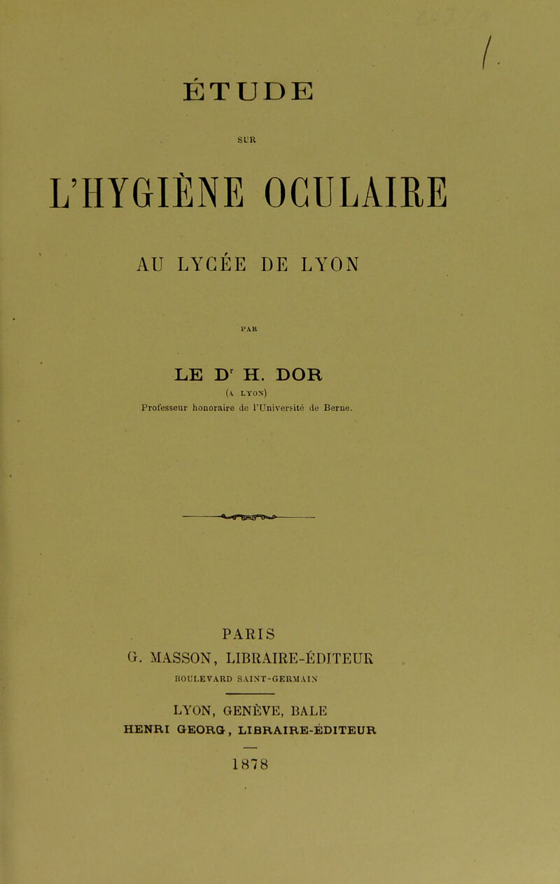 ÉTUDE SUR L'HYGIÈNE OGULAIRE AU LYCÉE DE LYON PAR LE H. DOR (a. lyos) Professeur honoraire de l'Université de Berne. PARIS G. MASSON, LIBRAIRE-ÉDITEUR BOULEVARD SAINT-GERMAIN LYON, GENÈVE, BALE HENRI GEORQ, LIBRAIRE-ÉDITEUR 1878