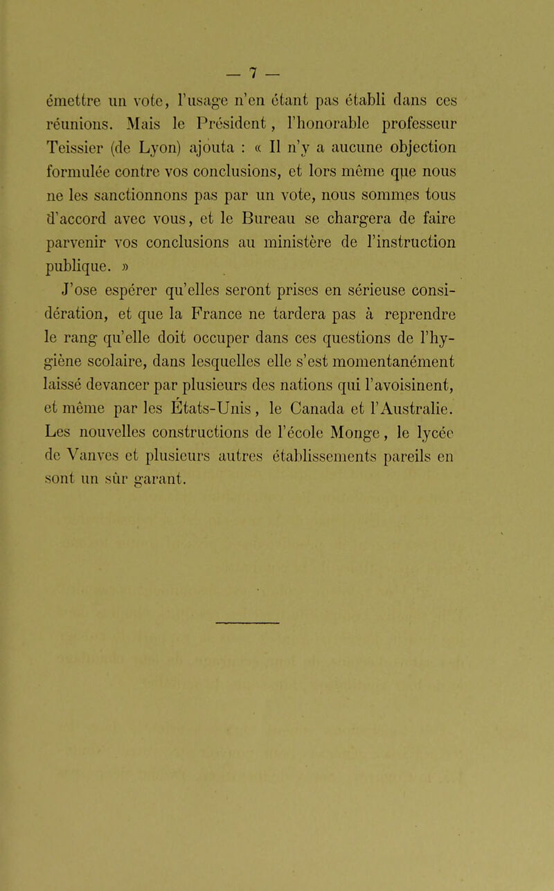 émettre un vote, l'usage n'en étant pas établi clans ces réunions. Mais le Président, l'honorable professeur Teissier (de Lyon) ajouta : « Il n'y a aucune objection formulée contre vos conclusions, et lors même qpe nous ne les sanctionnons pas par un vote, nous sommes tous d'accord avec vous, et le Bureau se chargera de faire parvenir vos conclusions au ministère de l'instruction publique. » J'ose espérer qu'elles seront prises en sérieuse consi- dération, et que la France ne tardera pas à reprendre le rang qu'elle doit occuper dans ces questions de l'hy- giène scolaire, dans lesquelles elle s'est momentanément laissé devancer par plusieurs des nations qui l'avoisinent, et même par les Etats-Unis, le Canada et l'Australie. Les nouvelles constructions de l'école Monge, le lycée de Vanves et plusieurs autres établissements pareils en sont un sûr garant.