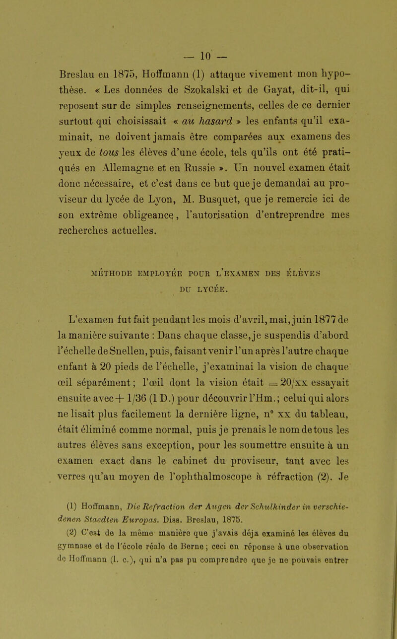 — 10 — Breslîiu en 1875, Hoffmann (1) attaque vivement mon liypo- thèse. « Les données de Szokalski et de Gayat, dit-il, qui reposent sur de simples renseignements, celles de ce dernier surtout qui choisissait « au hasard » les enfants qu'il exa- minait, ne doivent jamais être comparées aux examens des yeux de tous les élèves d'une école, tels qu'ils ont été prati- qués en Allemagne et en Eussie », Un nouvel examen était donc nécessaire, et c'est dans ce but que je demandai au pro- viseur du lycée de Lyon, M. Busquet, que je remercie ici de son extrême obligeance, l'autorisation d'entreprendre mes recherches actuelles. MÉTHODE EMPLOYÉE POUR l'eXAMEN DES ÉLÈVES DU LYCÉE. L'examen fut fait pendant les mois d'avril, mai, juin 1877 de la manière suivante : Dans chaque classe, je suspendis d'abord l'échelle de Snellen, puis, faisant venir l'un après l'autre chaque enfant à 20 pieds de l'échelle, j'examinai la vision de chaque œil séparément ; l'œil dont la vision était = 20/xx essayait ensuite avec-f-1/36 (1 D.) pour découvrir l'Hm.; celui qui alors ne lisait plus facilement la dernière ligne, n° xx du tableau, était éliminé comme normal, puis je prenais le nom de tous les autres élèves sans exception, pour les soumettre ensuite à un examen exact dans le cabinet du proviseur, tant avec les verres qu'au moyen de l'ophthalmoscope k réfraction (2). Je (1) Hoffmann, Die Refraction der Augen dcr Schulkinder in verschie- denen Staedten Europas. Diss. Brcslau, 1875. (2) C'est de la même manière que j'avais déjà examiné les élèves du gymnase et do l'école réale de Berne; ceci en réponse à une observation do Hoffmann (1. c), qui n'a pas pu comprendre que jo ne pouvais entrer