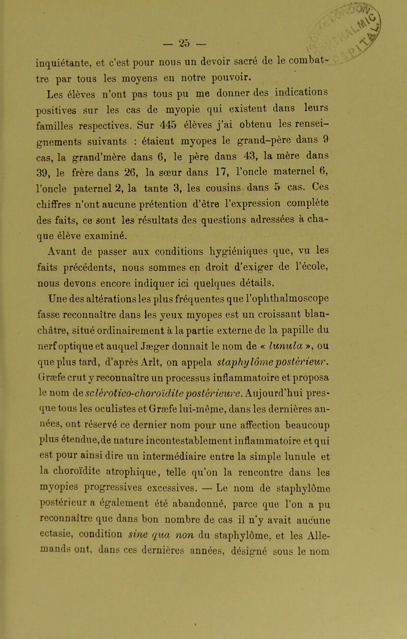 inquiétante, et c'est pour nous un devoir sacré de le combat- tre par tous les moyens en notre pouvoir. Les élèves n'ont pas tous pu me donner des indications positives sur les cas de myopie qui existent dans leurs familles respectives. Sur 445 élèves j'ai obtenu les rensei- gnements suivants : étaient myopes le grand-père dans 9 cas, la grand'mère dans 6, le père dans 43, la mère dans 39, le frère dans 26, la sœur dans 17, l'oncle maternel 6, l'oncle paternel 2, la tante 3, les cousins dans 5 cas. Ces chiffres n'ont aucune prétention d'être l'expression complète des faits, ce sont les résultats des questions adressées à cha- que élève examiné. Avant de passer aux conditions hygiéniques que, vu les faits précédents, nous sommes en droit d'exiger de l'école, nous devons encore indiquer ici quelques détails. Une des altérations les plus fréquentes que l'ophthalmoscope fasse reconnaître dans les yeux myopes est un croissant blan- châtre, situé ordinairement à la partie externe de la papille du nerf optique et auquel Jaeger donnait le nom de « lunula », ou que plus tard, d'après Arlt, on appela staphylômepostérieur. Grsefe crut y reconnaître un processus inflammatoire et proposa le nom de sclérotico-choroïditepostériew^e. Kuionrà'hm pres- que tous les oculistes et Grœfe lui-même, dans les dernières an- nées, ont réservé ce dernier nom pour une affection beaucoup plus étendue,de nature incontestablement inflammatoire et qui est pour ainsi dire un intermédiaire entre la simple lunule et la choroïdite atrophique, telle qu'on la rencontre dans les myopies progressives excessives. — Le nom de staphylôme postérieur a également été abandonné, parce que l'on a pu reconnaître que dans bon nombre de cas il n'y avait aucune ectasie, condition sine qua non du staphylôme, et les Alle- mands ont, dans ces dernières années, désigné sous le nom