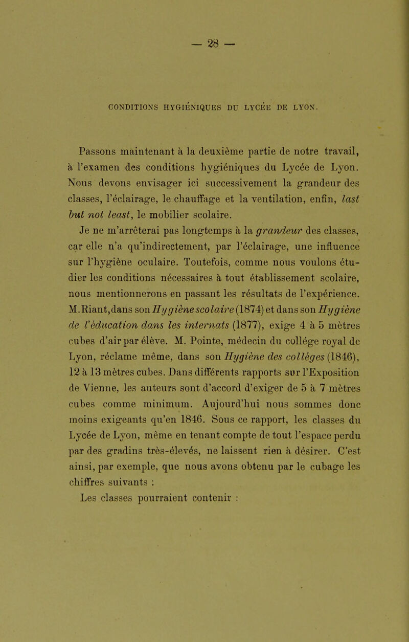 CONDITIONS HYGIÉNIQUES DU LYCÉli DE LYON. Passons maintenant à la deuxième partie de notre travail, à l'examen des conditions hyg-iéniques du Lycée de Lyon. Nous devons envisager ici successivement la g-randeur des classes, l'éclairage, le chauffage et la ventilation, enfin, last but not least, le mobilier scolaire. Je ne m'arrêterai pas longtemps à la grandeur des classes, car elle n'a qu'indirectement, par l'éclairage, une influence sur l'hygiène oculaire. Toutefois, comme nous voulons étu- dier les conditions nécessaires à tout établissement scolaire, nous mentionnerons en passant les résultats de l'expérience. M.Riant,dans s,on Hygiène scolaire (1874) et dans son Hygiène de L'éducation dans les internats (1877), exige 4 à 5 mètres cubes d'air par élève. M. Pointe, médecin du collège royal de Lyon, réclame même, dans son Hygiène des collèges (1846), 12 à 13 mètres cubes. Dans différents rapports sur l'Exposition de Vienne, les auteurs sont d'accord d'exiger de 5 à 7 mètres cubes comme minimum. Aujourd'hui nous sommes donc moins exigeants qu'en 1846. Sous ce rapport, les classes du Lycée de Lyon, même en tenant compte de tout l'espace perdu par des gradins très-élevés, ne laissent rien à désirer. C'est ainsi, par exemple, que nous avons obtenu par le cubage les chiffres suivants : Les classes pourraient contenir :