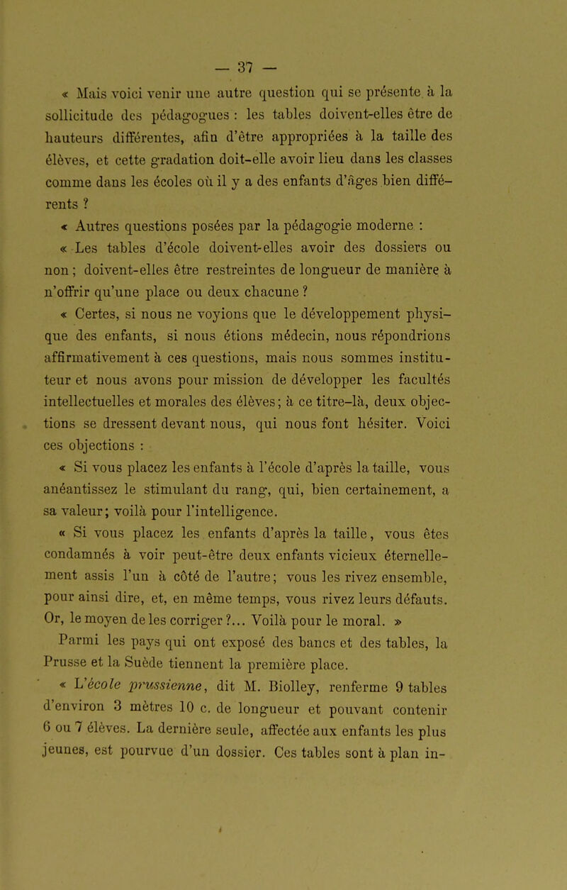 « Mais voici venir une autre question qui se présente à la sollicitude des pédag-ogues : les tables doivent-elles être de hauteurs différentes, afin d'être appropriées à la taille des élèves, et cette gradation doit-elle avoir lieu dans les classes comme dans les écoles où il y a des enfants d'âges bien diffé- rents ? « Autres questions posées par la pédagogie moderne : « Les tables d'école doivent-elles avoir des dossiers ou non ; doivent-elles être restreintes de longueur de manière à n'offrir qu'une place ou deux chacune ? « Certes, si nous ne voyions que le développement physi- que des enfants, si nous étions médecin, nous répondrions affirmativement à ces questions, mais nous sommes institu- teur et nous avons pour mission de développer les facultés intellectuelles et morales des élèves; à ce titre-là, deux objec- tions se dressent devant nous, qui nous font hésiter. Voici ces objections : « Si vous placez les enfants à l'école d'après la taille, vous anéantissez le stimulant du rang, qui, bien certainement, a sa valeur; voilà pour l'intelligence. « Si vous placez les enfants d'après la taille, vous êtes condamnés à voir peut-être deux enfants vicieux éternelle- ment assis l'un à côté de l'autre; vous les rivez ensemble, pour ainsi dire, et, en même temps, vous rivez leurs défauts. Or, le moyen de les corriger ?... Voilà pour le moral. » Parmi les pays qui ont exposé des bancs et des tables, la Prusse et la Suède tiennent la première place. « i:école prussienne, dit M. BioUey, renferme 9 tables d'environ 3 mètres 10 c. de longueur et pouvant contenir 6 ou 7 élèves. La dernière seule, affectée aux enfants les plus jeunes, est pourvue d'un dossier. Ces tables sont à plan in-