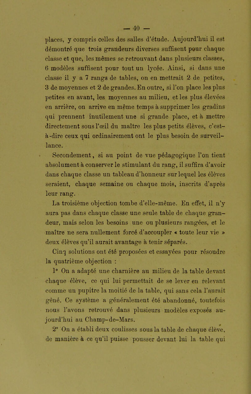 places, y compris celles des salles d'étude. Aujourd'hui il est démontré que trois grandeurs diverses suffisent pour chaque classe et que, les mêmes se retrouvant dans plusieurs classes, 0 modèles suffisent pour tout un lycée. Ainsi, si dans une classe il y a 7 rangs de tables, on en mettrait 2 de petites, 3 de moyennes et 2 de grandes. En outre, si l'on place les plus petites en avant, les moyennes au milieu, et les plus élevées en arrière, on arrive en mçme temps à supprimer les gradins qui prennent inutilement une si grande place, et à mettre directement sous l'œil du maître les plus petits élèves, c'est- à-dire ceux qui ordinairement ont le plus besoin de surveil- lance. Secondement, si au point de vue pédagogique l'on tient absolument à conserver le stimulant du rang, il suffira d'avoir dans chaque classe un tableau d'honneur sur lequel les élèves seraient, chaque semaine ou chaque mois, inscrits d'après leur rang. La troisième objection tombe d'elle-même. En effet, il n'y aura pas dans chaque classe une seule table de chaque gran- deur, mais selon les besoins une ou plusieurs rangées, et le maître ne sera nullement forcé d'accoupler « toute leur vie » deux élèves qu'il aurait avantage à tenir séparés. Cinq solutions ont été proposées et essayées pour résoudre la quatrième objection : 1° On a adapté une charnière au milieu de la table devant chaque élève, ce qui lui permettait de se lever en relevant comme un pupitre la moitié de la table, qui sans cela l'aurait gêné. Ce système a généralement été abandonné, toutefois nous l'avons retrouvé dans plusieurs modèles exposés au- jourd'hui au Champ-de-Mars. 2° On a établi deux coulisses sous la table de chaque élève, de manière à ce qu'il puisse pousser devant lui la table qui