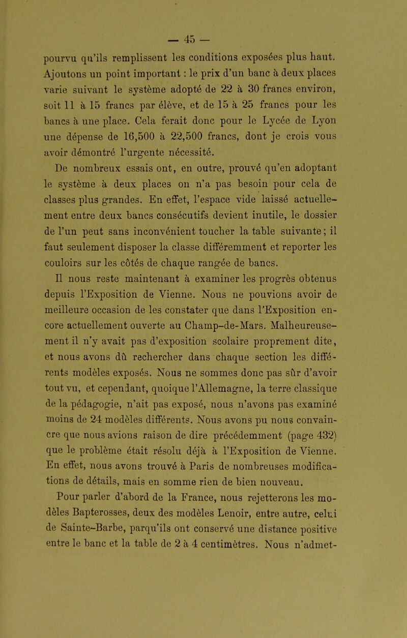 pourvu qu'ils remplissent les conditions exposées plus haut. Ajoutons un point important : le prix d'un banc h deux places varie suivant le système adopté de 22 à 30 francs environ, soit 11 à 15 francs par élève, et de 15 à 25 francs pour les bancs à une place. Cela ferait donc pour le Lycée de Lyon une dépense de 16,500 à 22,500 francs, dont je crois vous avoir démontré l'urgente nécessité. De nombreux essais ont, en outre, prouvé qu'en adoptant le système à deux places on n'a pas besoin pour cela de classes plus grandes. En effet, l'espace vide laissé actuelle- ment entre deux bancs consécutifs devient inutile, le dossier de l'un peut sans inconvénient toucber la table suivante ; il faut seulement disposer la classe différemment et reporter les couloirs sur les côtés de chaque rangée de bancs. Il nous reste maintenant à examiner les progrès obtenus depuis l'Exposition de Vienne. Nous ne pouvions avoir de meilleure occasion de les constater que dans l'Exposition en- core actuellement ouverte au Champ-de-Mars. Malheureuse- ment il n'y avait pas d'exposition scolaire proprement dite, et nous avons dù rechercher dans chaque section les diffé- rents modèles exposés. Nous ne sommes donc pas sûr d'avoir tout vu, et cependant, quoique l'Allemagne, la terre classique de la pédagogie, n'ait pas exposé, nous n'avons pas examiné moins de 24 modèles dift'érents. Nous avons pu nous convain- cre que nous avions raison de dire précédemment (page 432) que le problème était résolu déjà à l'Exposition de Vienne. En effet, nous avons trouvé à Paris de nombreuses modifica- tions de détails, mais en somme rien de bien nouveau. Pour parler d'abord de la France, nous rejetterons les mo- dèles Bapterosses, deux des modèles Lenoir, entre autre, celui de Sainte-Barbe, parqu'ils ont conservé une distance positive entre le banc et la table de 2 à 4 centimètres. Nous n'admet-