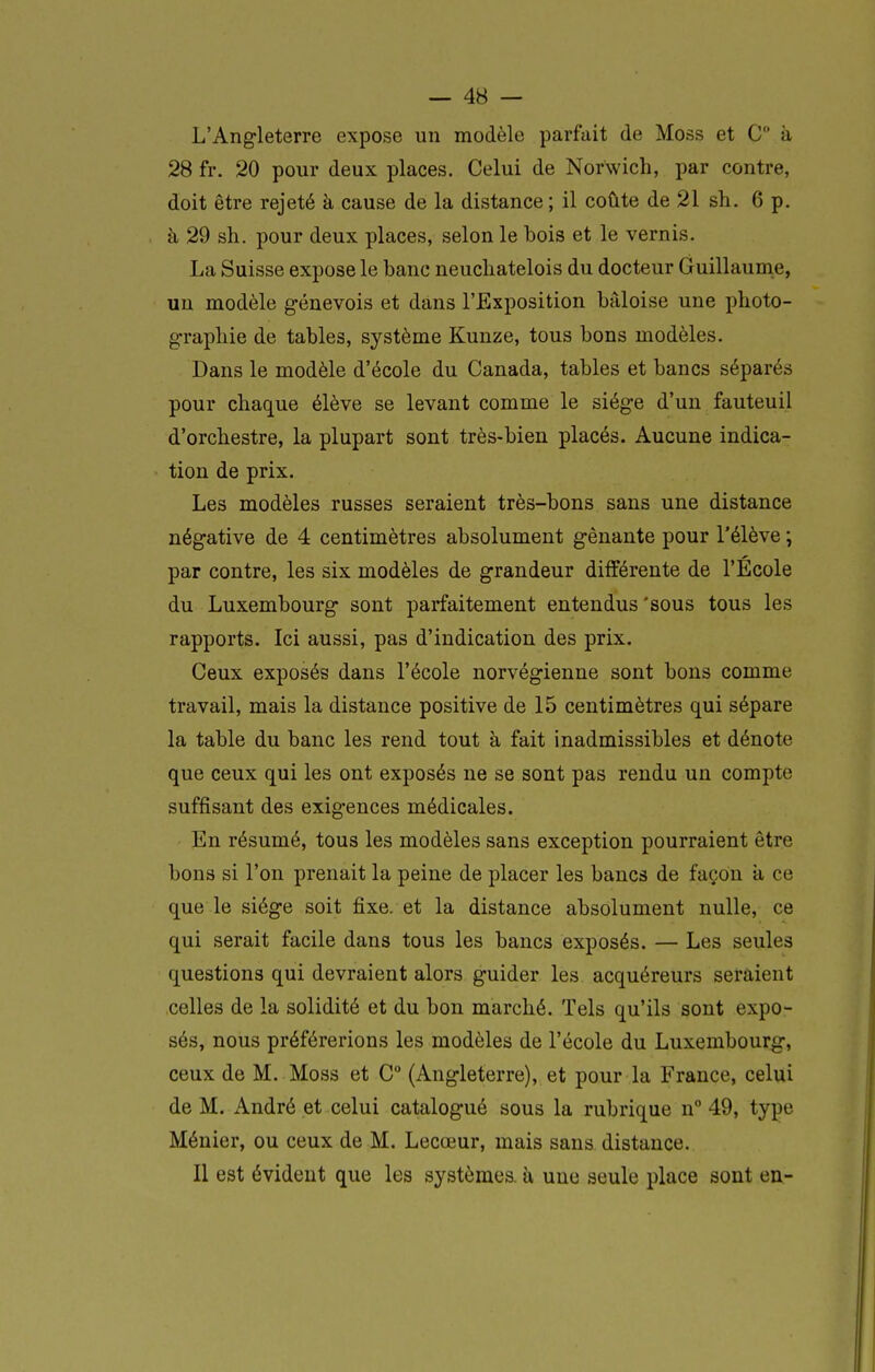 L'Angleterre expose un modèle parfait de Moss et C à 28 fr. 20 pour deux places. Celui de Norwich, par contre, doit être rejeté à cause de la distance ; il coûte de 21 sh. 6 p. à 29 sh. pour deux places, selon le bois et le vernis. La Suisse expose le banc neucliatelois du docteur Guillaume, un modèle genevois et dans l'Exposition bâloise une photo- g-rapliie de tables, système Kunze, tous bons modèles. Dans le modèle d'école du Canada, tables et bancs séparés pour chaque élève se levant comme le siège d'un fauteuil d'orchestre, la plupart sont très-bien placés. Aucune indica- tion de prix. Les modèles russes seraient très-bons sans une distance négative de 4 centimètres absolument gênante pour l'élève ; par contre, les six modèles de grandeur différente de l'Ecole du Luxembourg sont parfaitement entendus'sous tous les rapports. Ici aussi, pas d'indication des prix. Ceux exposés dans l'école norvégienne sont bons comme travail, mais la distance positive de 15 centimètres qui sépare la table du banc les rend tout à fait inadmissibles et dénote que ceux qui les ont exposés ne se sont pas rendu un compte suffisant des exig-ences médicales. En résumé, tous les modèles sans exception pourraient être bons si l'on prenait la peine de placer les bancs de façon a ce que le siège soit fixe, et la distance absolument nulle, ce qui serait facile dans tous les bancs exposés. — Les seules questions qui devraient alors guider les acquéreurs seraient celles de la solidité et du bon marché. Tels qu'ils sont expo- sés, nous préférerions les modèles de l'école du Luxembourg, ceux de M. Moss et C° (Angleterre), et pour la France, celui de M. André et celui catalogué sous la rubrique n° 49, type Ménier, ou ceux de M. Lecœur, mais sans distance. Il est évident que les systèmes à une seule place sont en-