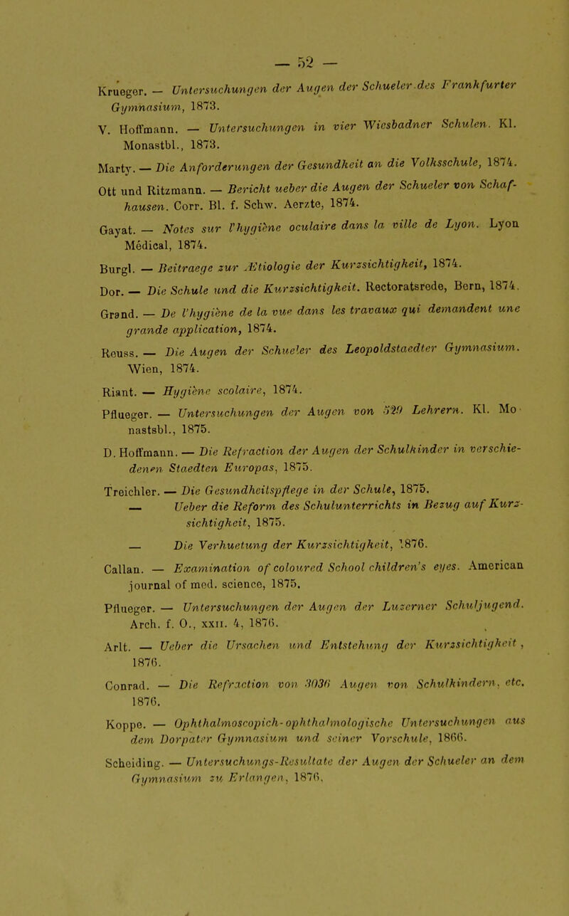 Krueger. - Untersuchungen der Augen der Schueler.des Frankfurter Gymnasium, 1873. V. Hoffmann. — Untersuchungen in vier Wicsbadner Schulen. Kl. Monastbl., 1873. Marty. — Die Anforderungen der Gesundkeit an die Volhsschule, 1874. Ott und Ritzmann. — Bericht ueber die Augen der Schueler von Schaf- hausen. Corr. Bl. f. Schw. Aerzte, 1874. Gayat. — Notes sur l'hygiène oculaire dans la ville de Lyon. Lyon Médical, 1874. Burgl. — Beitraegc sur .Etiologie der Kurssichtigkeit, 1874. Dor. — DieSchule und die Kurzsichtigheit. Rectoratsrede, Bern, 1874. Grand. — Be l'hygiène de la vue dans les travaux qui demandent une grande application, 1874. Rouss, — Die Augen der Schueler des Leopoldstaedter Gymnasium. Wien, 1874. Riant. — Hygiène scolaire, 1874. Pflueger. — Untersuchungen der Augen von 12!) Lehrern. Kl. Mo nastsbl., 1875. D. Hoffmann. — Die Refraction der Augen der SchulMindcr in verschie- dewn Staedten Europas, 1875. Treichler. — Die Gesundhcitspflege in der Schule^ 1875. Ueber die Reform des Schulunterrichts in Besug au f Kurz- sichtigheit, 1875. Die Verhuetung der Kurzsichtigheit, 1876. Callan. — Examination of coloitred School children's eyes. American journal of med. science, 1875. Pflueger. — Untersuchungen der Augen der Luserner Schuljugend. Arch. f. 0., XXII. 4, 187(5. Arlt. Ueber die Ursachen und Entstehung der Kurzsichtigheit, 187fi. Conrad. — Die Refraction von -WSfl Augen von Schuikindern. etc. 187G. Koppo. — Ophthalmoscopich-ophthahnologische Untersuchungen aus dem Dorpater Gymnasium und sciner Vorschule, 18(ï6. Scheiding. — Untersuchungs-Resultate der Augen der Schueler an dem Gymnasium su Erlangen, 187(î.