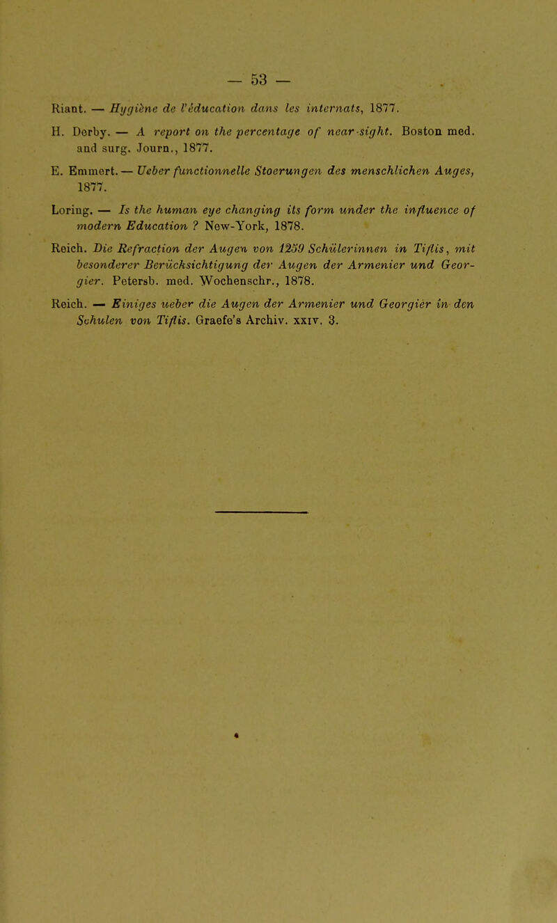 Riant. — Hygiène de l'éducation dans les internats, 1877. H. Dorby.— A report on the percentage of noar sight. Boston med. and surg. Journ., 1877. E. Emmert.— Ueber functionnelle Stoerungen des menschlichen Auges, 1877. Loring. — Is the human eye changing its form under the influence of modem Education ? New-York, 1878. Reich. Die Refraction der Augen von 1239 Schulerinnen in Tiflis, mit besonderer Berûcksichtigung der Augen der Armenier und Geor- gier. Petersb. med. Wochenschr., 1878. Reich. — Einiges iteber die Augen der Armenier und Georgiér in den Schulen von Tiflis. Graefe's Archiv. xxit. 3.