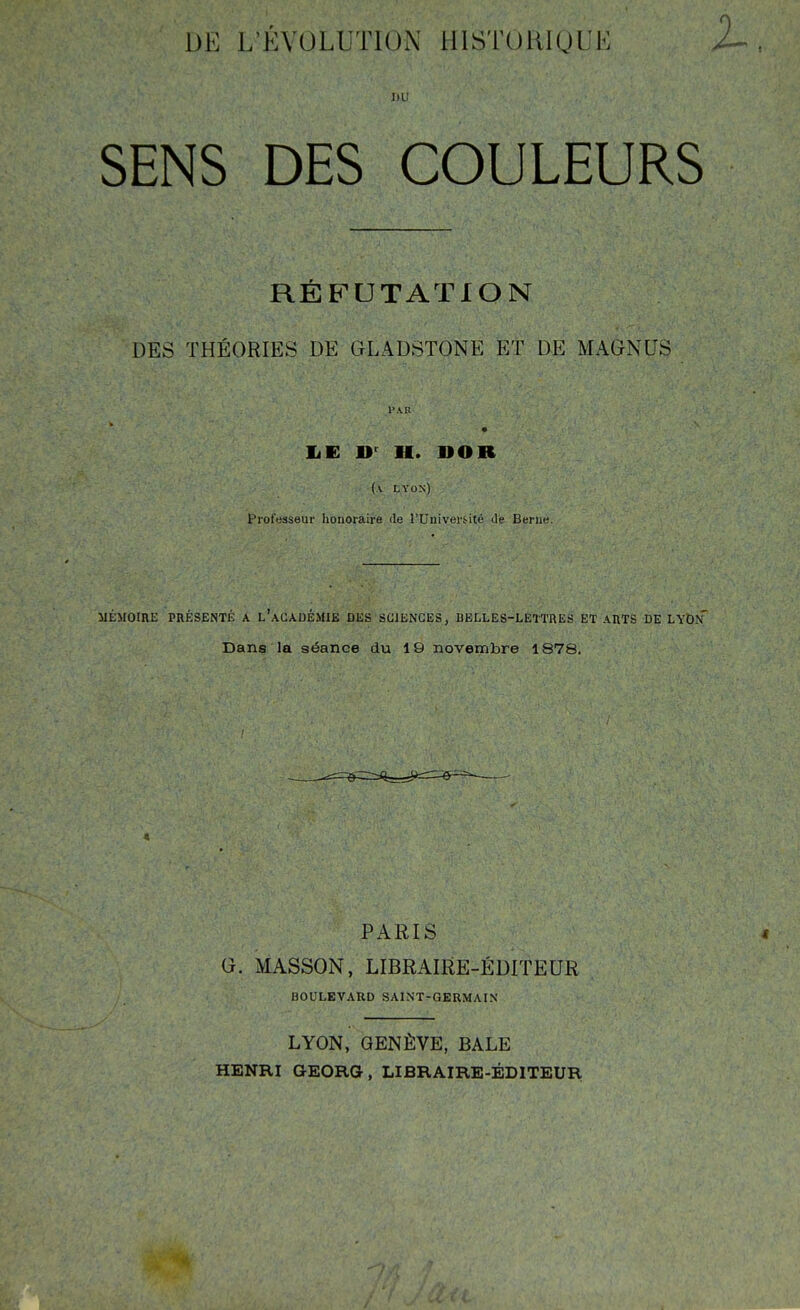 DE L'ÉVOLUTION lllSTOlUQUE 2^ DU SENS DES COULEURS RÉFUTATION DES THÉORIES DE GLADSTONE ET DE MAGNUS liE H. DOR (\ LYON) Professeur honoraire de l'Univers-ité de Berne. MÉMOIRE PRÉSENTÉ A l'aCADÉMIE DliS SCIENCES, BELLES-LETTRES ET ARTS DE LYDn' Dans la séance du 19 novembre 1878. PARIS G. MASSON, LIBRAIRE-ÉDITEUR BOULEVARD SAINT-GERMAIN LYON, GENÈVE, BALE HENRI GEORG, LIBRAIRE-ÉDITEUR.