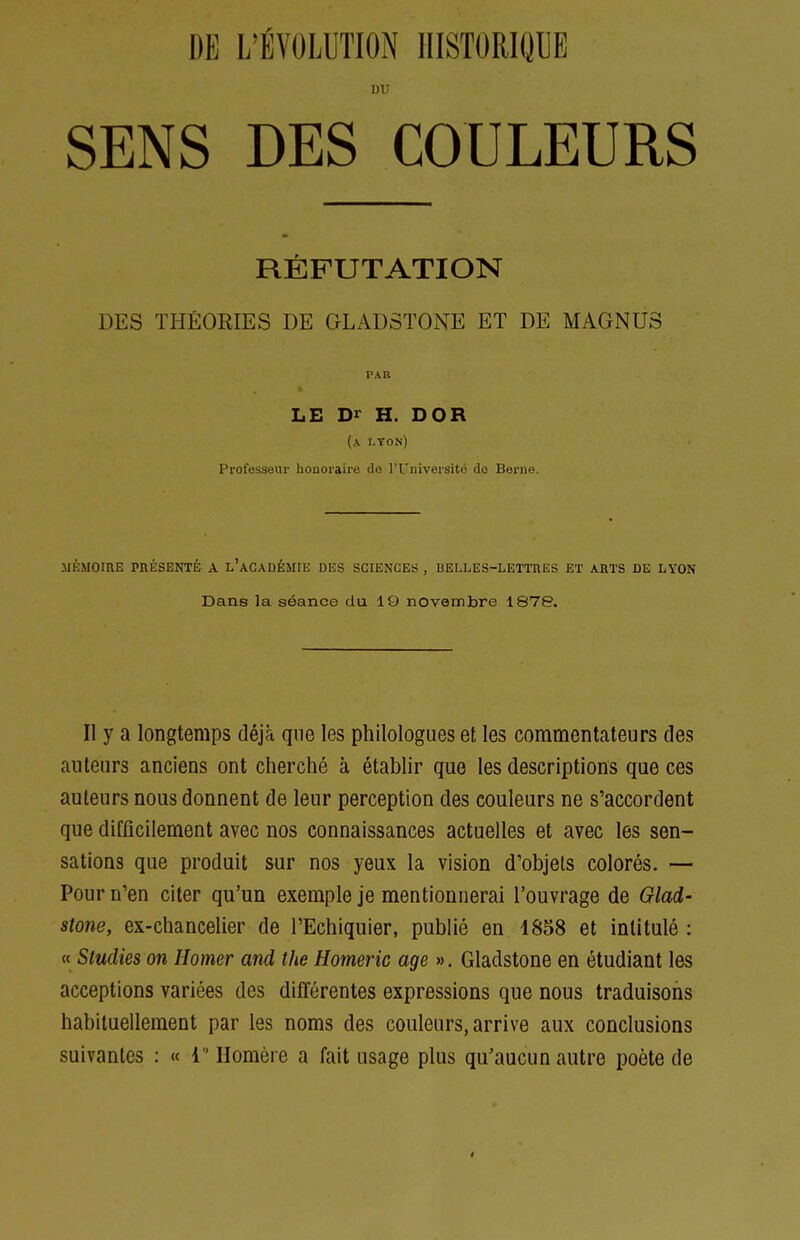 uu SENS DES COULEURS RÉFUTATION DES THÉORIES DE GLADSTONE ET DE MAGNUS PAR LE Dr H. DOR (a lyon) Professeur honoraire de l'Université de Berne. MÉMOIRE PRÉSENTÉ A l'aCADÉMIE DES SCIENCES , BELLES-LETTRES ET ARTS DE LYON Dans la séance du 19 novembre 1878. Il y a longtemps déjà que les philologues et les commentateurs des auteurs anciens ont cherché à établir que les descriptions que ces auteurs nous donnent de leur perception des couleurs ne s'accordent que difficilement avec nos connaissances actuelles et avec les sen- sations que produit sur nos yeux la vision d'objets colorés. — Pour n'en citer qu'un exemple je mentionnerai l'ouvrage de Glad- stone, ex-chancelier de l'Echiquier, publié en 1858 et intitulé: « Sludies on Homer and the Homeric âge ». Gladstone en étudiant les acceptions variées des différentes expressions que nous traduisons habituellement par les noms des couleurs, arrive aux conclusions