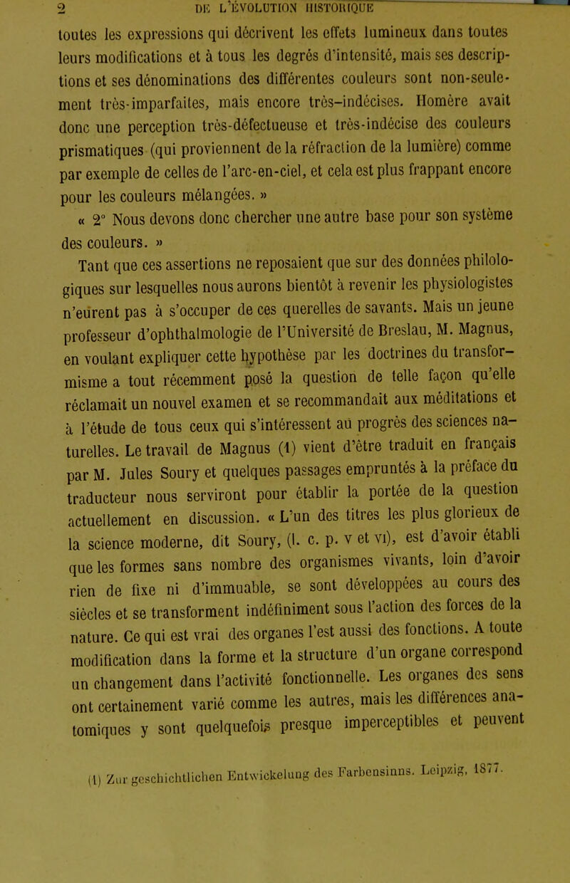 toutes les expressions qui décrivent les effets lumineux dans toutes leurs modifications et à tous les degrés d'intensité, mais ses descrip- tions et ses dénominations des différentes couleurs sont non-seule- ment très-imparfaites, mais encore très-indécises. Homère avait donc une perception très-défectueuse et très-indécise des couleurs prismatiques (qui proviennent de la réfraction de la lumière) comme par exemple de celles de l'arc-en-ciel, et cela est plus frappant encore pour les couleurs mélangées. » « 2° Nous devons donc chercher une autre base pour son système des couleurs. » Tant que ces assertions ne reposaient que sur des données philolo- giques sur lesquelles nous aurons bientôt à revenir les physiologistes n'eurent pas à s'occuper de ces querelles de savants. Mais un jeune professeur d'ophthalmologie de l'Université de Breslau, M. Magnus, en voulant expliquer cette l^ypothèse par les doctrines du transfor- misme a tout récemment posé la question de telle façon qu'elle réclamait un nouvel examen et se recommandait aux méditations et à l'étude de tous ceux qui s'intéressent au progrès des sciences na- turelles. Le travail de Magnus (i) vient d'être traduit en français par M. Jules Soury et quelques passages empruntés à la préface du traducteur nous serviront pour établir la portée de la question actuellement en discussion. « L'un des titres les plus glorieux de la science moderne, dit Soury, (1. c. p. v et vi), est d'avoir établi que les formes sans nombre des organismes vivants, loin d'avoir rien de fixe ni d'immuable, se sont développées au cours des siècles et se transforment indéfiniment sous l'action des forces de la nature. Ce qui est vrai des organes l'est aussi des fondions. A toute modification dans la forme et la structure d'un organe correspond un changement dans l'activité fonctionnelle. Les organes des sens ont certainement varié comme les autres, mais les différences ana- tomiques y sont quelquefois presque imperceptibles et peuvent (l) ZurgeschichtlichenEnU-ickelung des Farbeasinns. Leipzig, 1877.