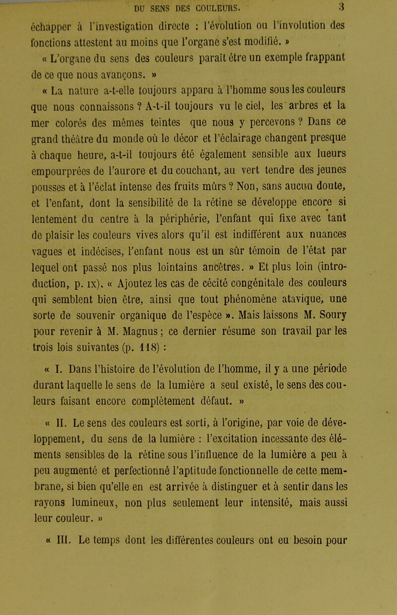 échapper à l'investigation directe : l'évolution ou l'involution des fondions attestent au moins que l'organe s'est modifié. » « L'organe du sens des couleurs paraît être un exemple frappant de ce que nous avançons. » « La nature a-t-elle toujours apparu à l'homme sous les couleurs que nous connaissons ? A-t-il toujours vu le ciel, les arbres et la mer colorés des mêmes teintes que nous y percevons ? Dans ce grand théâtre du monde où le décor et l'éclairage changent presque à chaque heure, a-t-il toujours été également sensible aux lueurs empourprées de l'aurore et du couchant, au vert tendre des jeunes pousses et à l'éclat intense des fruits mûrs ? Non, sans aucun doute, et l'enfant, dont la sensibilité de la rétine se développe encore si lentement du centre à la périphérie, l'enfant qui fixe avec tant de plaisir les couleurs vives alors qu'il est indifférent aux nuances vagues et indécises, Tenfant nous est un sûr témoin de l'état par lequel ont passé nos plus lointains ancêtres. » Et plus loin (intro- duction, p. ix). « Ajoutez les cas de cécité congénitale des couleurs qui semblent bien être, ainsi que tout phénomène atavique, une sorte de souvenir organique de l'espèce ». Mais laissons M. Soury pour revenir à M. Magnus ; ce dernier résume son travail par les trois lois suivantes (p. 118) : « l. Dans l'histoire de l'évolution de l'homme, il y a une période durant laquelle le sens de la lumière a seul existé, le sens des cou- leurs faisant encore complètement défaut. » « IL Le sens des couleurs est sorti, à l'origine, par voie de déve- loppement, du sens de la lumière : l'excitation incessante des élé- ments sensibles de la rétine sous l'influence de la lumière a peu à peu augmenté et perfectionné l'aptitude fonctionnelle de celte mem- brane, si bien qu'elle en est arrivée cà distinguer et à sentir dans les rayons lumineux, non plus seulement leur intensité, mais aussi leur couleur. » « IIL Le temps dont les différentes couleurs ont eu besoin pour