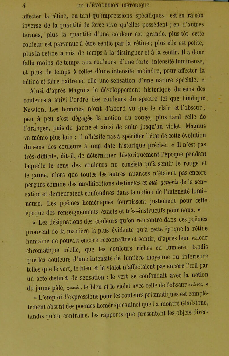 affecter la réline, en tant qu'impressions spécifiques, est en raison inverse de la quantité de force vive qu'elles possèdent ; en d'autres termes, plus la quantité d'une couleur est grande, plus tôt cette couleur est parvenue à être sentie par la rétine ; plus elle est petite, plus la rétine a mis de temps à la distinguer et à la sentir. Il a donc fallu moins de temps aux couleurs d'une forte intensité lumineuse, et plus de temps à celles d'une intensité moindre, pour affecter la rétine et faire naître en elle une sensation d'une nature spéciale. » Ainsi d'après Magnus le développement historique du sens des couleurs a suivi l'ordre des couleurs du spectre tel que l'indique. Newton. Les hommes n'ont d'abord vu que le clair et l'obscur ; peu à peu s'est dégagée la notion du rouge, plus tard celle de l'oranger, puis du jaune et ainsi de suite jusqu'au violet. Magnus va même plus loin ; il n'hésite pas à spécifier l'état de cette évolution du sens des couleurs à une date historique précise. « Il n'est pas très-difficile, dit-il, de déterminer historiquement l'époque pendant laquelle le sens des couleurs ne consista qu'à sentir le rouge et le jaune, alors que toutes les autres nuances n'étaient pas encore perçues comme des modifications distinctes et sui generis de la sen- sation et demeuraient confondues dans la notion de l'intensité lumi- neuse. Les poèmes homériques fournissent justement pour cette époque des renseignements exacts et très-instructifs pour nous. » « Les désignations des couleurs qu'on rencontre dans ces poèmes prouvent de la manière la plus évidente qu'à cette époque la rétine humaine ne pouvait encore reconnaître et sentir, d'après leur valeur chromatique réelle, que les couleurs riches en lumière, tandis que les couleurs d'une intensité de lumière moyenne ou inférieure telles que le vert, le bleu et le violet n'affectaient pas encore l'œil par un acte distinct de sensation : le vert se confondait avec la notion du jaune pâle, ; le bleu et le violet avec celle de l'obscur xuiv«,-.,, « L'emploi d'expressions pour les couleurs prismatiques est complè- tement absent des poèmes homériques ainsi que l'a montré Gladstone, tandis qu'au contraire, les rapports que présentent les objels diver-