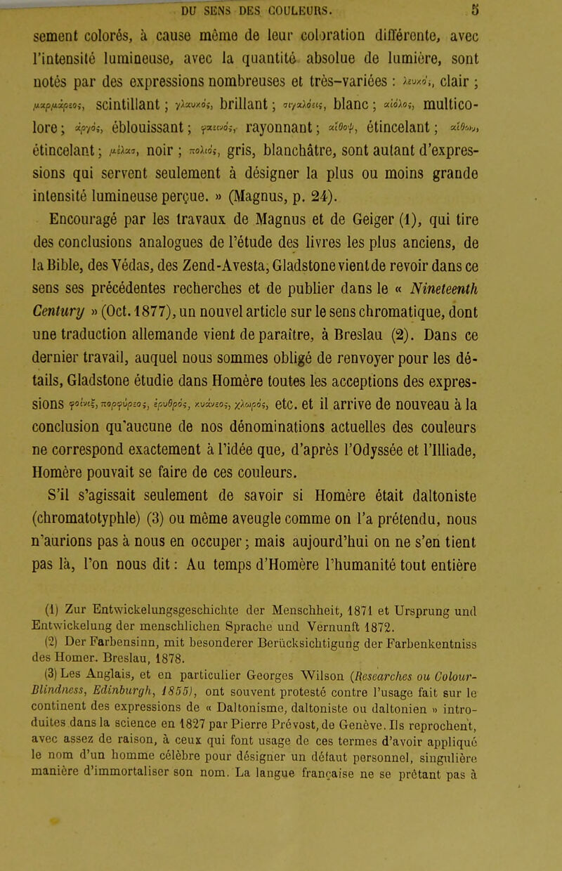 sèment colorés, à cause même de leur coloration différente, avec rintensilé lumineuse, avec la quantité absolue de lumière, sont notés par des expressions nombreuses et très-variées : >'-uxo'i, clair ; fxxpfiipioi, scintillant ; y^auxo,-, brillant ; ^lya^dn,-, blanc ; a;o>o>, multico- lore ; =^pyà;, éblouissant ; rayonnant ; «''oo/-, étincelant ; étincelant ; -«sa^î, noir ; ^ohài, gris, blanchâtre, sont autant d'expres- sions qui servent seulement à désigner la plus ou moins grande intensité lumineuse perçue. » (Magnus, p. 24). Encouragé par les travaux de Magnus et de Geiger (1), qui tire des conclusions analogues de l'étude des livres les plus anciens, de la Bible, des Védas, des Zend-Avesta, Gladstone vient de revoir dans ce sens ses précédentes recherches et de publier dans le « Nineteenth Century » (Oct. 1877), un nouvel article sur le sens chromatique, dont une traduction allemande vient de paraître, à Breslau (2). Dans ce dernier travail, auquel nous sommes obligé de renvoyer pour les dé- tails, Gladstone étudie dans Homère toutes les acceptions des expres- sions <fom^,nop<fvp;o;, ipv6p6i, xuâvco;, xH^oi, etc. et 11 arrlve de nouveau à la conclusion qu'aucune de nos dénominations actuelles des couleurs ne correspond exactement à l'idée que, d'après l'Odyssée et l'IUiade, Homère pouvait se faire de ces couleurs. S'il s'agissait seulement de savoir si Homère était daltoniste (chromatotyphle) (3) ou même aveugle comme on l'a prétendu, nous n'aurions pas à nous en occuper; mais aujourd'hui on ne s'en tient pas là, l'on nous dit : Au temps d'Homère l'humanité tout entière (1) Zur Entwickelungsgeschichte der Menschheifc, 1871 et Ursprung und Entwickelung der menschlichen Sprache und Vernunft 1872. (2) Der Farbensinn, mit besonderer Berûcksichtigung der Farbenkentniss des Homer. Breslau, 1878. (3) Les Anglais, et en particulier Georges Wilson {Researches ou Colour- BUndiiess, Edinburgh, 1855), ont souvent protesté contre l'usage fait sur le continent des expressions de « Daltonisme, daltoniste ou daltonien » intro- duites dans la science en 1827 par Pierre Prévost, de Genève. Ils reprochent, avec assez de raison, à ceux qui font usage de ces termes d'avoir appliqué le nom d'un homme célèbre pour désigner un défaut personnel, singulière manière d'immortaliser son nom. La langue française ne se prêtant pas à