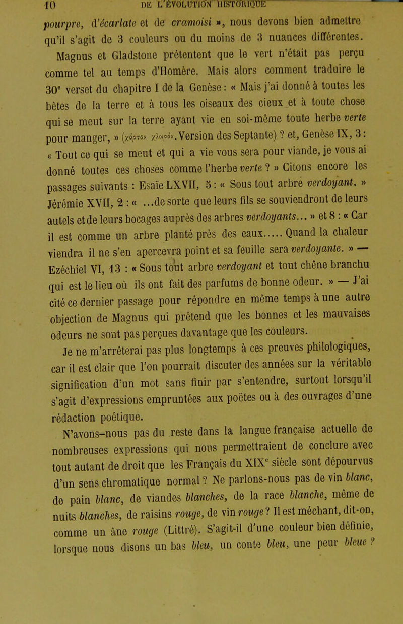 pourpre, à'écarlale et de cramoisi », nous devons bien admettre qu'il s'agit de 3 couleurs ou du moins de 3 nuances différentes. Magnus et Gladstone prétentent que le vert n'était pas perçu comme tel au temps d'Homère. Mais alors comment traduire le 30* verset du chapitre I de la Genèse : « Mais j'ai donné à toutes les bêtes de la terre et à tous les oiseaux des cieux et à toute chose qui se meut sur la terre ayant vie en soi-même toute herbe verte pour manger, » (xopTOJ z>^j,o<)v. Version des Septante) ? et, Genèse IX, 3: « Tout ce qui se meut et qui a vie vous sera pour viande, je vous ai donné toutes ces choses comme l'herbe verte ? » Citons encore les passages suivants : Esaïe LXVII, 5 : « Sous tout arbre verdoyant. » Jérémie XVII, 2 : « ...de sorte que leurs fils se souviendront de leurs autels et de leurs bocages auprès des arbres verdoyants... » et 8 : « Car 11 est comme un arbre planté près des eaux Quand la chaleur viendra il ne s'en apercevra point et sa feuille sera verdoyante. » — Ezéchiel VI, 13 : « Sous tout arbre verdoyant et tout chêne branchu qui est le lieu où ils ont fait des parfums de bonne odeur. » — J'ai cité ce dernier passage pour répondre en même temps à une autre objection de Magnus qui prétend que les bonnes et les mauvaises odeurs ne sont pas perçues davantage que les couleurs. Je ne m'arrêterai pas plus longtemps à ces preuves philologiques, car il est clair que l'on pourrait discuter des années sur la véritable signification d'un mot sans finir par s'entendre, surtout lorsqu'il s'agit d'expressions empruntées aux poètes ou à des ouvrages d'une rédaction poétique. N'avons-nous pas du reste dans la langue française actuelle de nombreuses expressions qui nous permettraient de conclure avec tout autant de droit que les Français du XIX'' siècle sont dépourvus d'un sens chromatique normal ? Ne parlons-nous pas de vin blanc, de pain blanc, de viandes blanches, de la race blanche, même de nuits blanches, de raisins rouge, de vin rou^e? Il est méchant, dit-on, comme un âne rouge (Littré). S'agit-il d'une couleur bien définie, lorsque nous disons un bas bleu, un conte bleu, une peur bleue ?