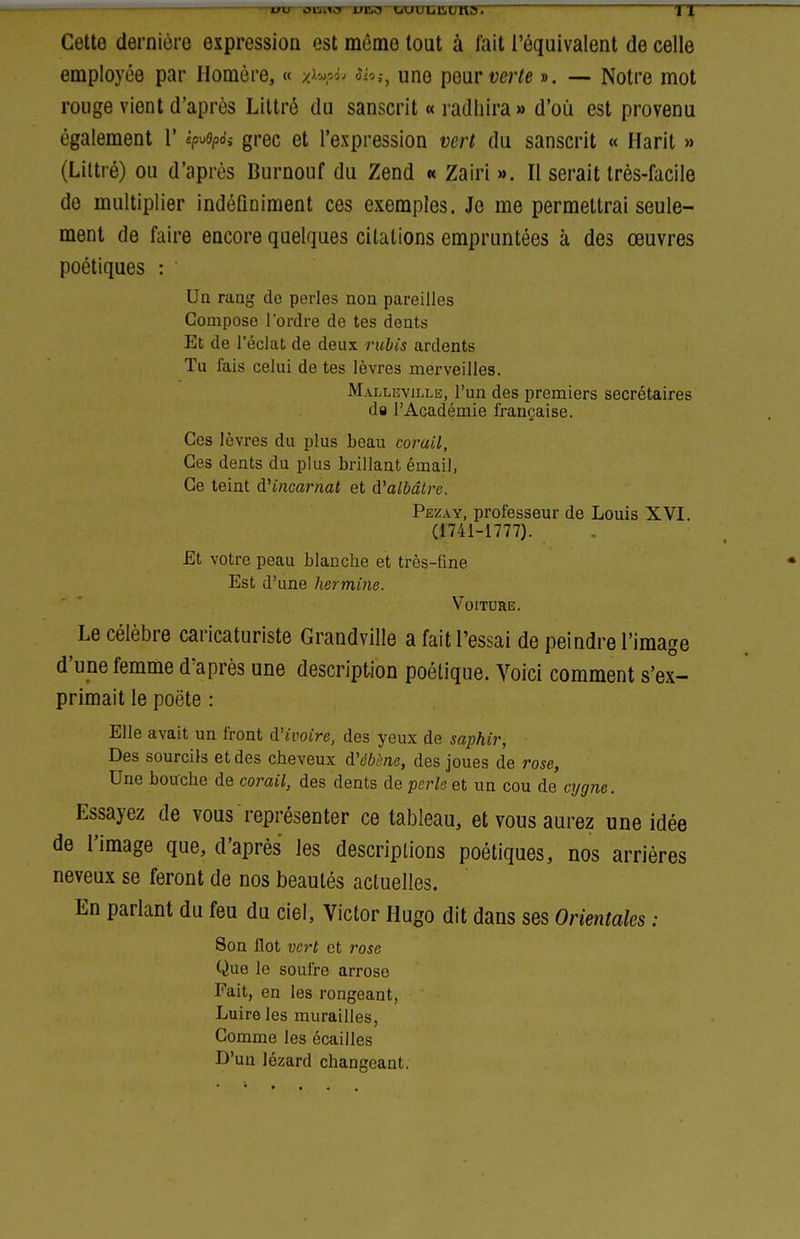 Cette dernière expression est même tout à fait l'équivalent de celle employée par Homère, « x^^à^ sîh^ une [iear verte ». — Notre mot rouge vient d'après Liltré du sanscrit « radhira » d'où est provenu également 1' ^Hpo',- grec et l'expression vert du sanscrit « Harit » (Liltré) ou d'après Burnouf du Zend « Zairi ». Il serait très-facile de multiplier indéfiniment ces exemples. Je me permettrai seule- ment de faire encore quelques citations empruntées à des œuvres poétiques : Ua raug de perles non pareilles Compose l'ordre de tes dents Et de l'éclat de deux rubis ardents Tu lais celui de tes lèvres merveilles. Malleville, l'un des premiers secrétaires da l'Académie française. Ces lèvres du plus beau corail, Ces dents du plus brillant émail, Ce teint &Hncarnat et à.'albâtre. Pezay, professeur de Louis XVI. (1741-1777). £t votre peau blanche et très-fine Est d'une hermine. Voiture. Le célèbre caricaturiste Grandville a fait l'essai de peindre l'image d'une femme d'après une description poétique. Voici comment s'ex- primait le poète : Elle avait un front d'ivoire, des yeux de saphir, Des sourcils et des cheveux d'dèène, des joues de rose, Une bouche de corail, des dents de perle et un cou de cygne. Essayez de vous représenter ce tableau, et vous aurez une idée de l'image que, d'après les descriptions poétiques, nos arrières neveux se feront de nos beautés actuelles. En parlant du feu du ciel, Victor Hugo dit dans ses Orientales : Son flot vert et rose Que le soufre arrose Fait, en les rongeant, Luire les murailles, Comme les écailles D'un lézard changeant.