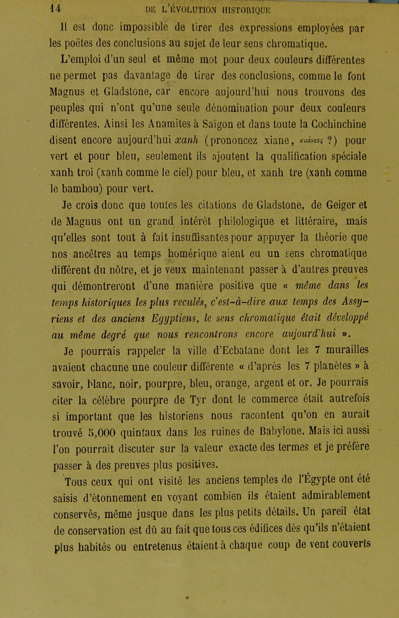 Il est donc impossible de tirer des expressions employées par les poètes des conclusions au sujet de leur sens chromatique. L'emploi d'un seul et même mot pour deux couleurs différentes ne permet pas davantage de tirer des conclusions, comme le font Magnus et Gladstone, car encore aujourd'hui nous trouvons des peuples qui n'ont qu'une seule dénomination pour deux couleurs différentes. Ainsi les Anaraites à Saigon et dans toute la Cochinchine disent encore aujourd'hui£ca^^/i (prononcez xiane, /«««os ?) pour vert et pour bleu, seulement ils ajoutent la qualification spéciale xanh troi (xanh comme le ciel) pour bleu, et xanh tre (xanh comme le bambou) pour vert. Je crois donc que toutes les citations de Gladstone, de Geiger et de Magnus ont un grand intérêt philologique et littéraire, mais qu'elles sont tout à fait insuffisantes pour appuyer la théorie que nos ancêtres au temps homérique aient eu un sens chromatique différent du nôtre, et je veux maintenant passer à d'autres preuves qui démontreront d'une manière positive que « même dans les temps historiques les plus reculés^ c'est-à-dire aux temps des Assy~ riens et des anciens Egyptiens, le sens chromatique était développé au même degré que nous rencontrons encore aujourd'hui ». Je pourrais rappeler la ville d'Ecbatane dont les 7 murailles avaient chacune une couleur différente « d'après les 7 planètes » à savoir, Manc, noir, pourpre, bleu, orange, argent et or. Je pourrais citer la célèbre pourpre de Tyr dont le commerce était autrefois si important que les historiens nous racontent qu'on en aurait trouvé 5,000 quintaux dans les ruines de Babylone. Mais ici aussi l'on pourrait discuter sur la valeur exacte des termes et je préfère passer à des preuves plus positives. Tous ceux qui ont visité les anciens temples de l'Egypte ont été saisis d'étonnement en voyant combien ils étaient admirablement conservés, même jusque dans les plus petits détails. Un pareil état de conservation est dû au fait que tous ces édifices dès qu'ils n'étaient plus habités ou entretenus étaient à chaque coup de vent couverts