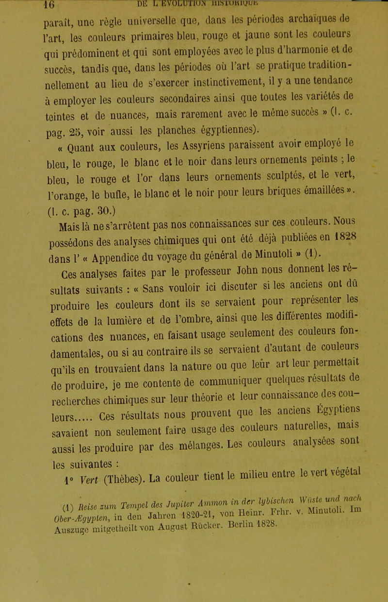 \Q DIS L EVOLUTIIW lllSTUKigui'- — paraît, une règle universelle que, dans les périodes archaïques de l'art, les couleurs primaires bleu, rouge et jaune sont les couleurs qui prédominent et qui sont employées avec le plus d'harmonie et de succès, tandis que, dans les périodes où l'art se pratique tradition- nellement au lieu de s'exercer instinctivement, il y a une tendance à employer les couleurs secondaires ainsi que toutes les variétés de teintes et de nuances, mais rarement avec le même succès » (I. c. pag. 25, voir aussi les planches égyptiennes). « Quant aux couleurs, les Assyriens paraissent avoir employé le bleu, le rouge, le blanc et le noir dans leurs ornements peints ; le bleu, le rouge et l'or dans leurs ornements sculptés, et le vert, l'orange, le bufle, le blanc et le noir pour leurs briques émaillées ». (l. c. pag. 30.) Mais là ne s'arrêtent pas nos connaissances sur ces couleurs. Nous possédons des analyses chimiques qui ont été déjà publiées en 1828 dans l' « Appendice du voyage du général de Minutoli » (1). Ces analyses faites par le professeur John nous donnent les ré- sultats suivants : « Sans vouloir ici discuter si les anciens ont dû produire les couleurs dont ils se servaient pour représenter les effets de la lumière et de l'ombre, ainsi que les différentes modifi- cations des nuances, en faisant usage seulement des couleurs fon- damentales, ou si au contraire ils se servaient d'autant de couleurs qu'ils en trouvaient dans la nature ou que leur art leur permettait de produire, je me contente de communiquer quelques résultats de recherches chimiques sur leur théorie et leur connaissance des cou- leurs ... Ces résultats nous prouvent que les anciens Egyptiens savaient non seulement faire usage des couleurs naturelles, mais aussi les produire par des mélanges. Les couleurs analysées sont les suivantes : ... -, i 10 Vert (Thêbes). La couleur tient le milieu entre le vert végétal Ober-yEgyplen, in den Jahren 1820-21, von tieinr iinr Auszujîc mitgetheiltvon August Rûcker. Berlin 1828.