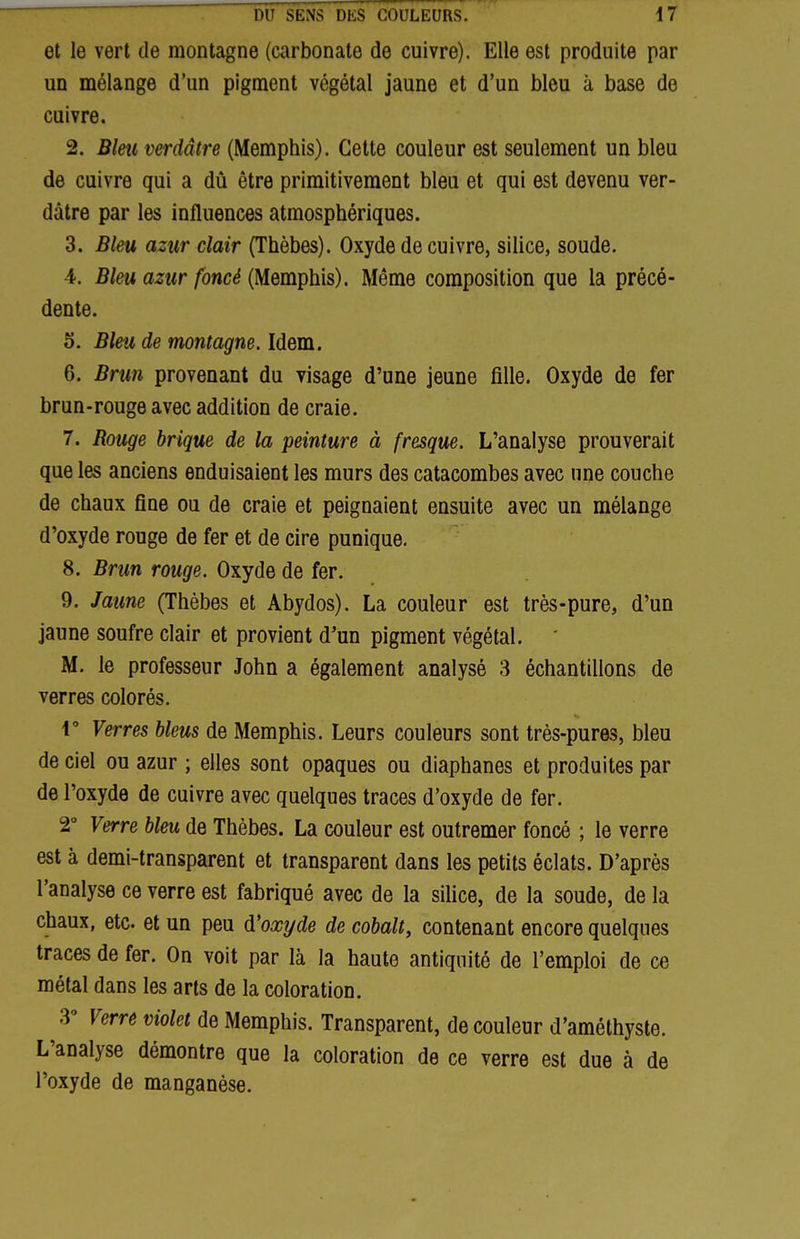 et le vert de montagne (carbonate de cuivre). Elle est produite par un mélange d'un pigment végétal jaune et d'un bleu à base de cuivre, 2. Blm verdâtre (Memphis). Cette couleur est seulement un bleu de cuivre qui a dû être primitivement bleu et qui est devenu ver- dâtre par les influences atmosphériques. 3. Bleu azur clair (Thèbes). Oxyde de cuivre, silice, soude. 4. Bleu azur foncé (Memphis). Même composition que la précé- dente. 5. Bleu de montagne. Idem. 6. Brun provenant du visage d'une jeune fille. Oxyde de fer brun-rouge avec addition de craie. 7. Rouge brique de la peinture à fresque. L'analyse prouverait que les anciens enduisaient les murs des catacombes avec une couche de chaux fine ou de craie et peignaient ensuite avec un mélange d'oxyde rouge de fer et de cire punique. 8. Brun rouge. Oxyde de fer. 9. Jaune (Thèbes et Abydos). La couleur est très-pure, d'un jaune soufre clair et provient d'un pigment végétal. M. le professeur John a également analysé 3 échantillons de verres colorés. V Verres bleus de Memphis. Leurs couleurs sont très-pures, bleu de ciel ou azur ; elles sont opaques ou diaphanes et produites par de l'oxyde de cuivre avec quelques traces d'oxyde de fer. 2° Verre bleu de Thèbes. La couleur est outremer foncé ; le verre est à demi-transparent et transparent dans les petits éclats. D'après l'analyse ce verre est fabriqué avec de la siUce, de la soude, de la chaux, etc. et un peu d'oxyde de cobalt, contenant encore quelques traces de fer. On voit par là la haute antiquité de l'emploi de ce métal dans les arts de la coloration. 3° Verre violet de Memphis. Transparent, de couleur d'améthyste. L'analyse démontre que la coloration de ce verre est due à de l'oxyde de manganèse.