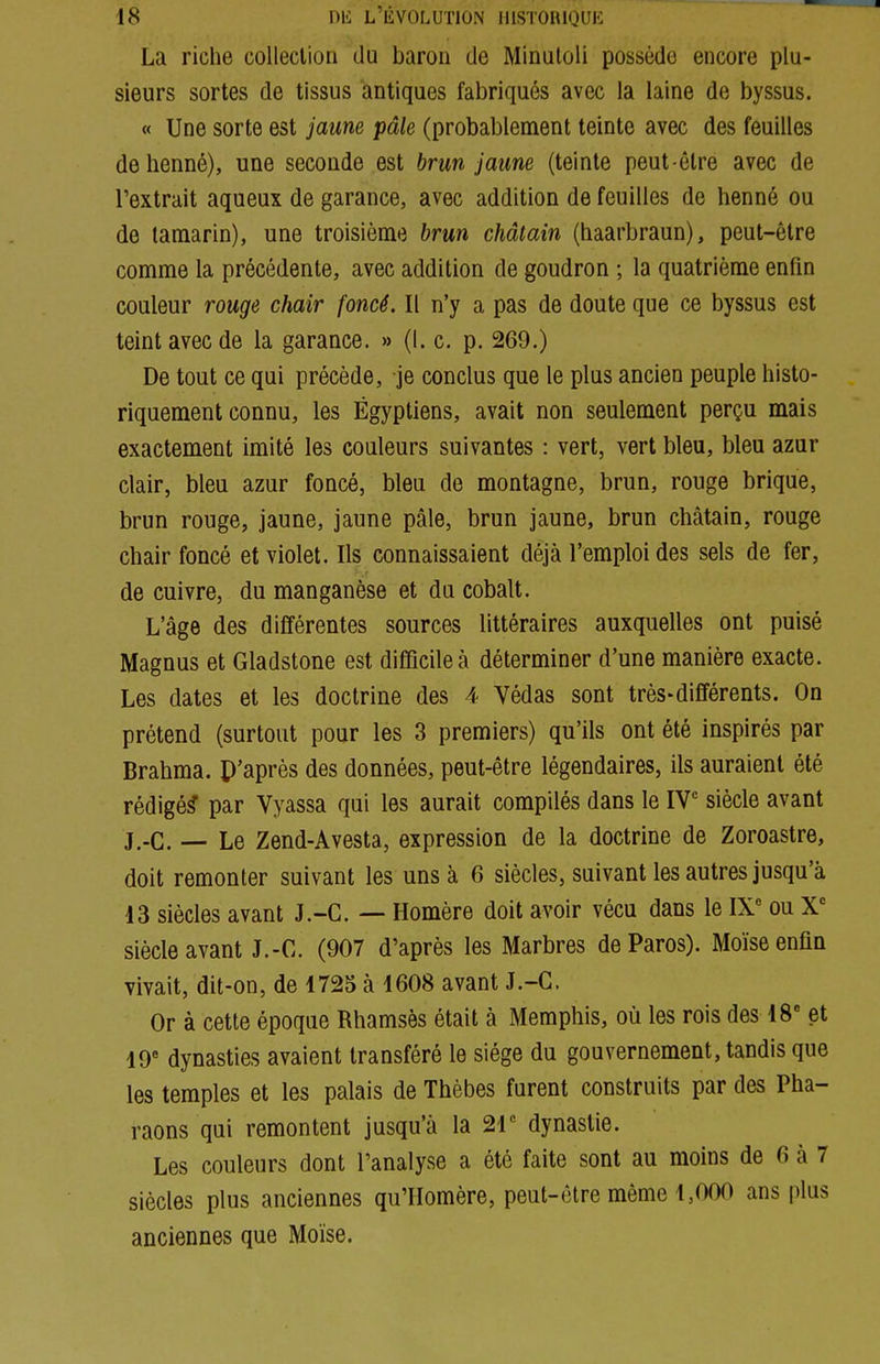 La riche collection du baron de Minuloli possède encore plu- sieurs sortes de tissus antiques fabriqués avec la laine de byssus. « Une sorte est jaune pâle (probablement teinte avec des feuilles de henné), une seconde est brun jaune {teinte peut-être avec de l'extrait aqueux de garance, avec addition de feuilles de henné ou de tamarin), une troisième brun châtain (haarbraun), peut-être comme la précédente, avec addition de goudron ; la quatrième enfin couleur rouge chair foncé. Il n'y a pas de doute que ce byssus est teint avec de la garance. » (t. c. p. 269.) De tout ce qui précède, je conclus que le plus ancien peuple histo- riquement connu, les Égyptiens, avait non seulement perçu mais exactement imité les couleurs suivantes : vert, vert bleu, bleu azur clair, bleu azur foncé, bleu de montagne, brun, rouge brique, brun rouge, jaune, jaune pâle, brun jaune, brun châtain, rouge chair foncé et violet. Ils connaissaient déjà l'emploi des sels de fer, de cuivre, du manganèse et du cobalt. L'âge des différentes sources littéraires auxquelles ont puisé Magnus et Gladstone est difficile à déterminer d'une manière exacte. Les dates et les doctrine des 4 Védas sont très-différents. On prétend (surtout pour les 3 premiers) qu'ils ont été inspirés par Brahma. P'après des données, peut-être légendaires, ils auraient été rédigé^ par Vyassa qui les aurait compilés dans le IT siècle avant j.-C. — Le Zend-Avesta, expression de la doctrine de Zoroastre, doit remonter suivant les uns à 6 siècles, suivant les autres jusqu'à 13 siècles avant J.-C. — Homère doit avoir vécu dans le IX' ou X' siècle avant J.-C. (907 d'après les Marbres deParos). Moïse enfin vivait, dit-on, de 1725 à 1608 avant J.-C. Or à cette époque Rhamsès était à Memphis, où les rois des 18 et 19 dynasties avaient transféré le siège du gouvernement, tandis que les temples et les palais de Thèbes furent construits par des Pha- raons qui remontent jusqu'à la 21 dynastie. Les couleurs dont l'analyse a été faite sont au moins de 6 à 7 siècles plus anciennes qu'Homère, peut-être même 1,000 ans plus anciennes que Moïse.