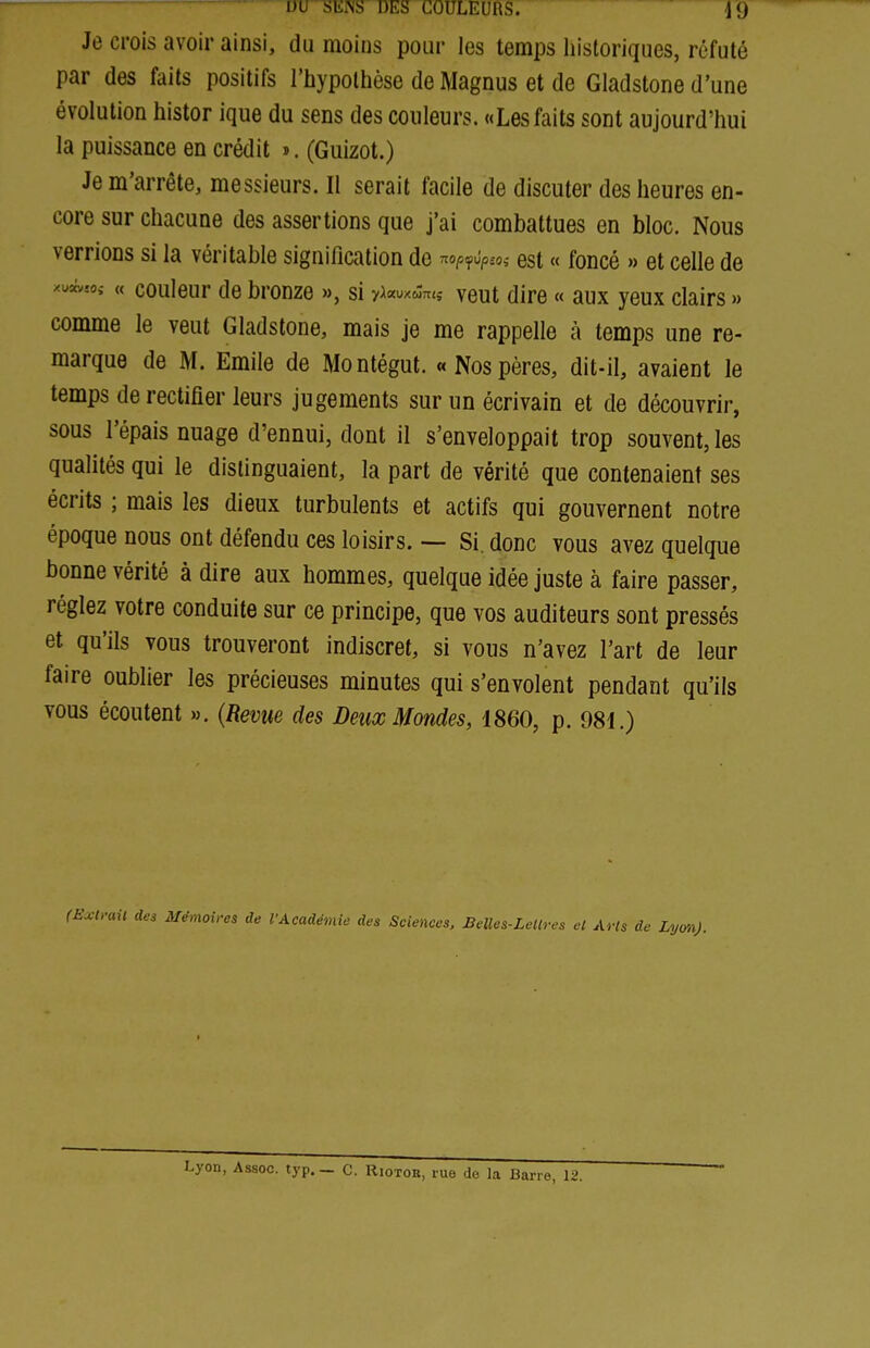 Je crois avoir ainsi, du moins pour les temps liistoriques, réfuté par des faits positifs l'hypothèse de Magnus et de Gladstone d'une évolution histor ique du sens des couleurs. «Les faits sont aujourd'hui la puissance en crédit ». (Guizot.) Je m'arrête, messieurs. Il serait facile de discuter des heures en- core sur chacune des assertions que j'ai combattues en bloc. Nous verrions si la véritable signification de nop^^p.o, est « foncé » et celle de xui,«î « couleur de bronze », si 7a«oxc3;t<,- veut dire « aux yeux clairs » comme le veut Gladstone, mais je me rappelle à temps une re- marque de M. Emile de Montégut. «Nospères, dit-il, avaient le temps de rectifier leurs jugements sur un écrivain et de découvrir, sous l'épais nuage d'ennui, dont il s'enveloppait trop souvent, les qualités qui le distinguaient, la part de vérité que contenaient ses écrits ; mais les dieux turbulents et actifs qui gouvernent notre époque nous ont défendu ces loisirs. ~ Si. donc vous avez quelque bonne vérité à dire aux hommes, quelque idée juste à faire passer, réglez votre conduite sur ce principe, que vos auditeurs sont pressés et qu'ils vous trouveront indiscret, si vous n'avez l'art de leur faire oublier les précieuses minutes qui s'envolent pendant qu'ils vous écoutent ». (Revue des Deux Mondes, 1860, p. 981.) (Hxlrail des Mémoires de l'Académie des Sciences. BeUes-Letlres el Arts de Lyon).