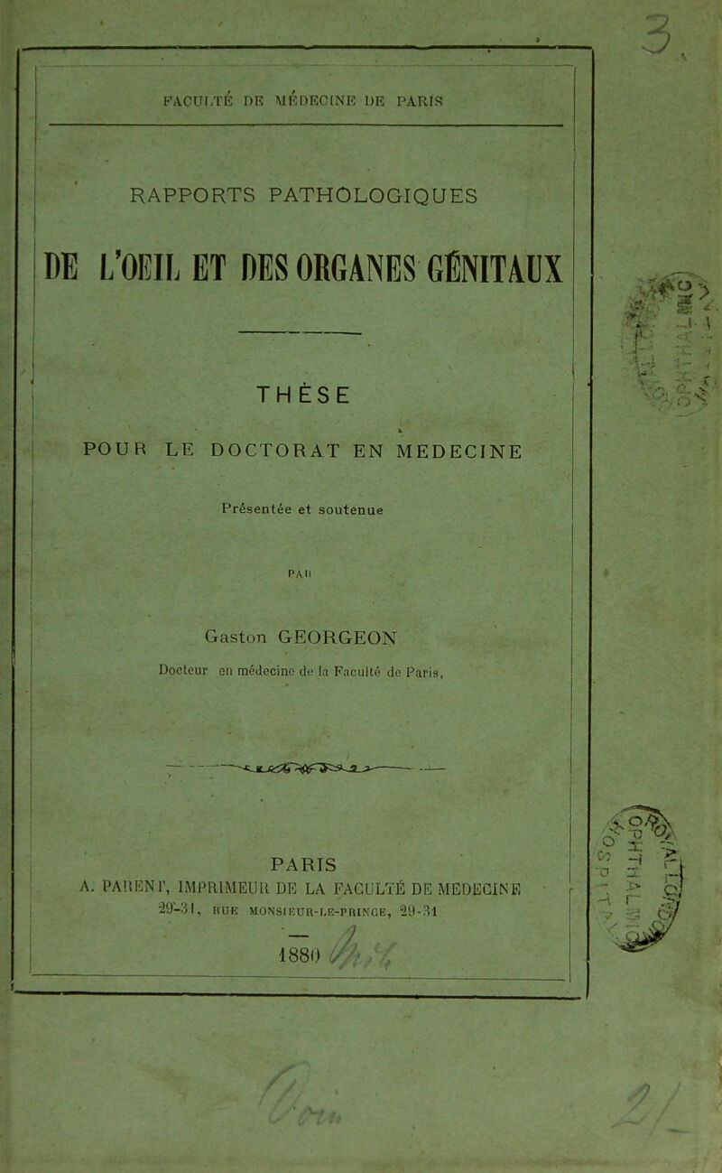 RAPPORTS PATHOLOGIQUES DE L'OEIL ET DES ORGANES GÉNITAUX THÈSE POUR LE DOCTORAT EN MEDECINE Présentée et soutenue PAU Gaston GEORGEON Docteur en médecine de la Faculté do Paris, PARIS A. PAUENT, IMPRIMEUR DE LA FACULTÉ DE MEDECINE 29-31, nuH MONsiEUR-r.R-PRiNCE, 29-31 1880