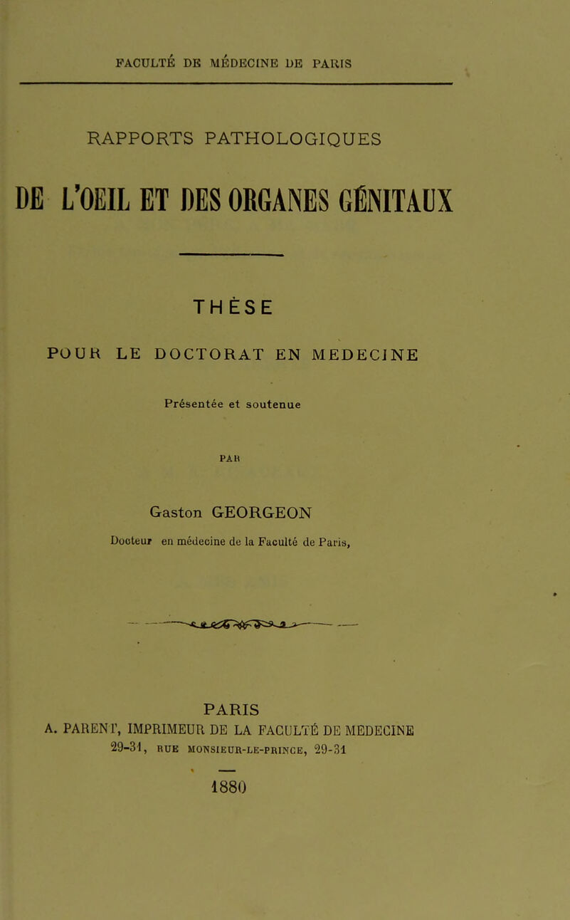 RAPPORTS PATHOLOGIQUES DE L'OEIL ET DES ORGANES GÉNITAUX THÈSE POUR LE DOCTORAT EN MEDECINE Présentée et soutenue PAH Gaston GEORGEON Docteur en médecine de la Faculté de Paris, PARIS A. PARENr, IMPRIMEUR DE LA FACULTÉ DE MEDECINE 29-31, BUE MOISSIEOR-LE-PRINCE, 29-31 1880