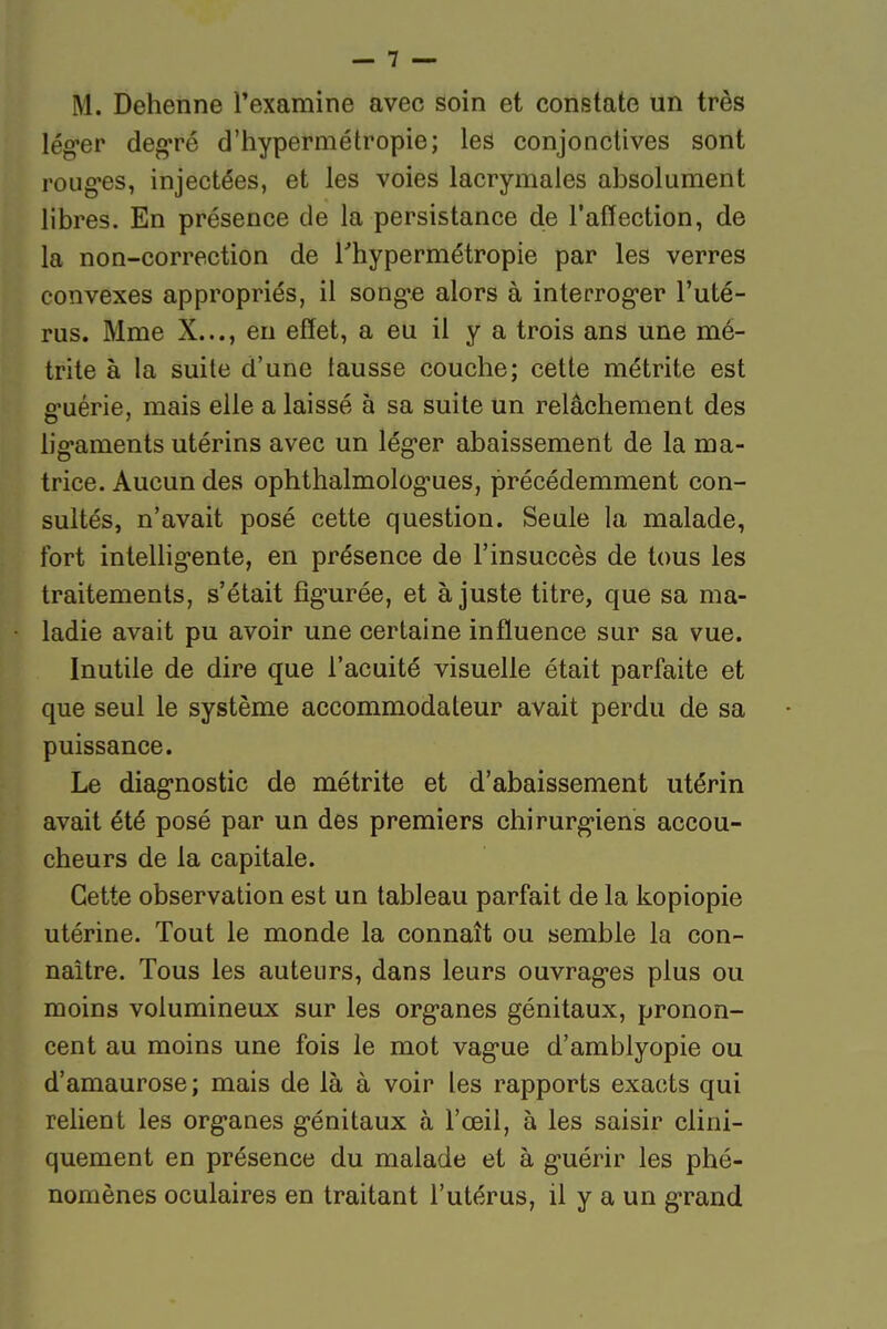 M. Dehenne l'examine avec soin et constate un très lég-er degré d'hypermétropie; les conjonctives sont roug-es, injectées, et les voies lacrymales absolument libres. En présence de la persistance de l'affection, de la non-correction de l'hypermétropie par les verres convexes appropriés, il song'e alors à interroger l'uté- rus. Mme X..., en effet, a eu il y a trois ans une mé- trite à la suite d'une fausse couche; cette métrite est ffuérie, mais elle a laissé à sa suite un relâchement des hg-aments utérins avec un lég-er abaissement de la ma- trice. Aucun des ophthalmolog-ues, précédemment con- sultés, n'avait posé cette question. Seule la malade, fort inteUigente, en présence de l'insuccès de tous les traitements, s'était fig-urée, et ajuste titre, que sa ma- ladie avait pu avoir une certaine influence sur sa vue. Inutile de dire que l'acuité visuelle était parfaite et que seul le système accommodateur avait perdu de sa puissance. Le diagnostic de métrite et d'abaissement utérin avait été posé par un des premiers cliirurg-iens accou- cheurs de la capitale. Cette observation est un tableau parfait de la kopiopie utérine. Tout le monde la connaît ou semble la con- naître. Tous les auteurs, dans leurs ouvragées plus ou moins volumineux sur les org-anes génitaux, pronon- cent au moins une fois le mot vag'ue d'amblyopie ou d'amaurose; mais de là à voir les rapports exacts qui relient les org-anes g-énitaux à l'œil, à les saisir clini- quement en présence du malade et à g-uérir les phé- nomènes oculaires en traitant l'utérus, il y a un g-rand