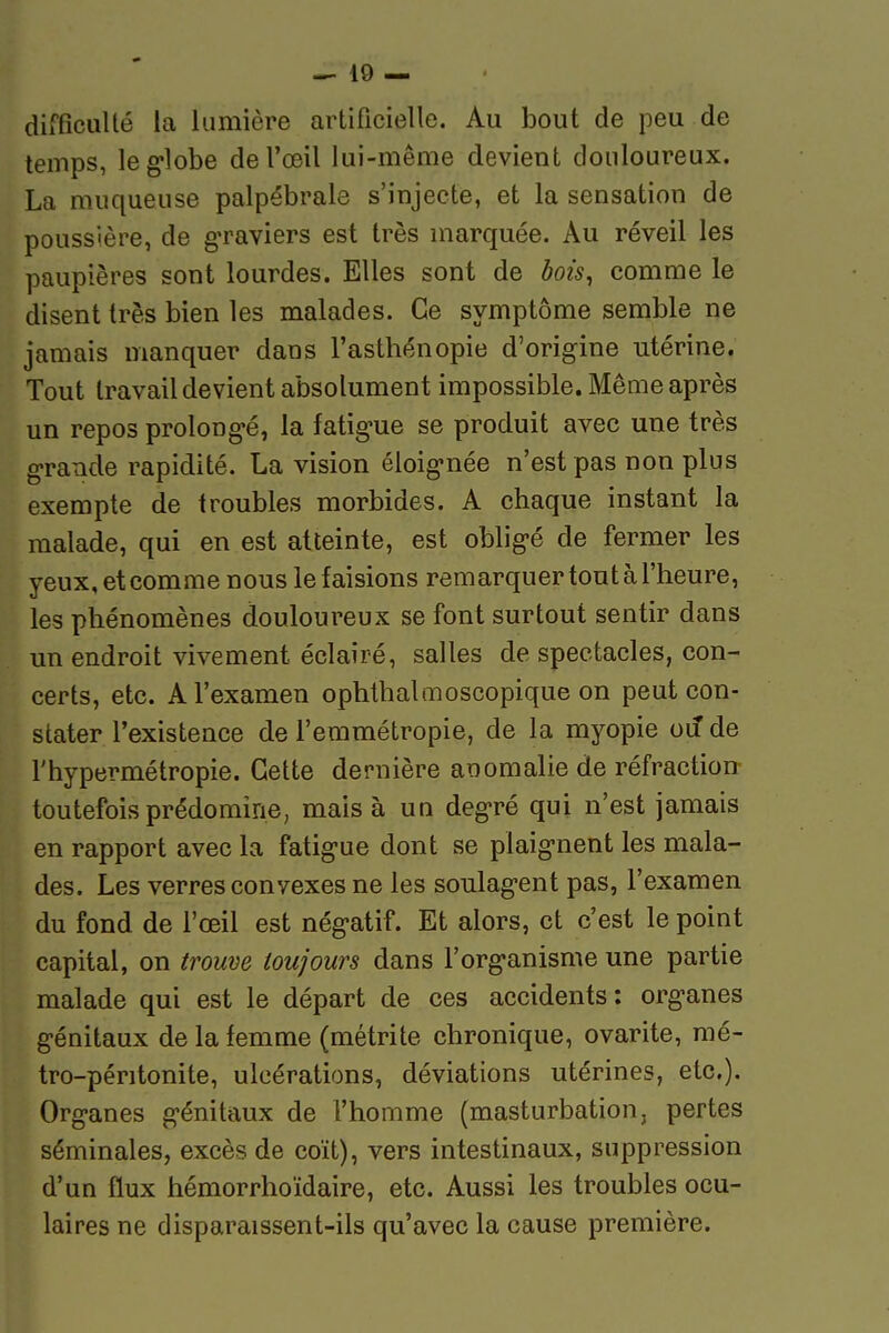 difficulté la lumière artificielle. Au bout de peu de temps, leg-lobe de l'œil lui-même devient douloureux. La muqueuse palpébrale s'injecte, et la sensation de poussière, de graviers est très marquée. Au réveil les paupières sont lourdes. Elles sont de bois, comme le disent très bien les malades. Ce symptôme semble ne jamais manquer dans l'astbénopie d'origine utérine. Tout travail devient absolument impossible. Même après un repos prolong-é, la fatig'ue se produit avec une très grande rapidité. La vision éloig-née n'est pas non plus exempte de troubles morbides. A chaque instant la malade, qui en est atteinte, est obligé de fermer les yeux, et comme nous le faisions remarquer tout à l'heure, les phénomènes douloureux se font surtout sentir dans un endroit vivement éclairé, salles de spectacles, con- certs, etc. A l'examen ophthalmoscopique on peut con- stater l'existence de l'emmétropie, de la myopie ou de l'hypermétropie. Cette dernière anomalie de réfraction- toutefois prédomine, mais à uq deg-ré qui n'est jamais en rapport avec la fatigue dont se plaig-nent les mala- des. Les verres convexes ne les soulag-ent pas, l'examen du fond de l'œil est nég-atif. Et alors, et c'est le point capital, on trouve toujours dans Forg'anisme une partie malade qui est le départ de ces accidents : org-anes génitaux de la femme (métrite chronique, ovarite, mé- tro-péritonite, ulcérations, déviations utérines, etc.). Organes g-énitaux de l'homme (masturbation, pertes séminales, excès de coït), vers intestinaux, suppression d'un flux hémorrhoïdaire, etc. Aussi les troubles ocu- laires ne disparaissent-ils qu'avec la cause première.