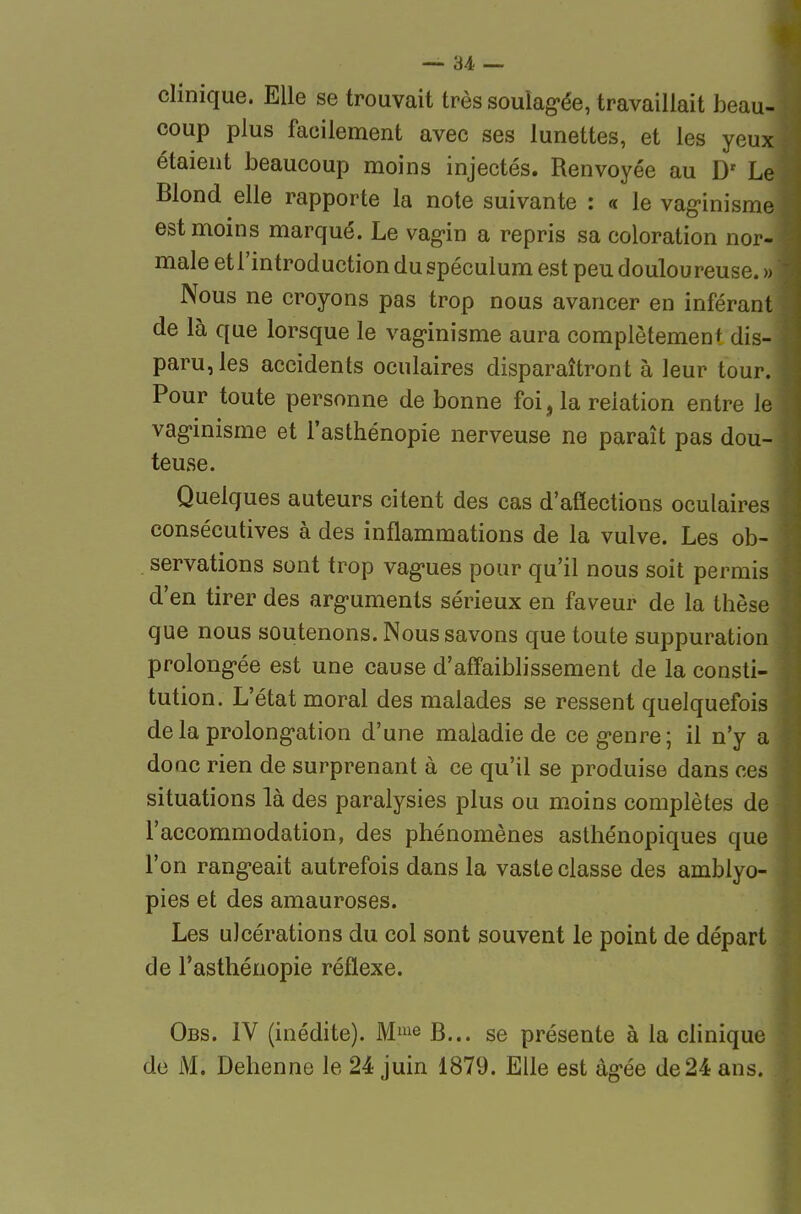 clinique. Elle se trouvait très souîag-ée, travaillait beau- coup plus facilement avec ses lunettes, et les yeux étaient beaucoup moins injectés. Renvoyée au D' Le Blond elle rapporte la note suivante : « le vag-inisme est moins marqué. Le vag-in a repris sa coloration nor- male et l'introduction du spéculum est peu doulou reuse. » Nous ne croyons pas trop nous avancer en inférant de là que lorsque le vaginisme aura complôtemenf dis- paru, les accidents oculaires disparaîtront à leur tour. Pour toute personne de bonne foi, la relation entre le vag'inisme et l'asthénopie nerveuse ne paraît pas dou- teuse. Quelques auteurs citent des cas d'aflections oculaires consécutives à des inflammations de la vulve. Les ob- . servations sont trop vagues pour qu'il nous soit permis d'en tirer des arguments sérieux en faveur de la thèse que nous soutenons. Nous savons que toute suppuration prolongée est une cause d'affaiblissement de la consti- tution. L'état moral des malades se ressent quelquefois de la prolongation d'une maladie de ce genre; il n'y a donc rien de surprenant à ce qu'il se produise dans ces situations là des paralysies plus ou moins complètes de l'accommodation, des phénomènes asthénopiques que l'on rangeait autrefois dans la vaste classe des amblyo- pies et des amauroses. Les ulcérations du col sont souvent le point de départ de l'asthénopie réflexe. Obs. IV (inédite). Mie B... se présente à la clinique de M. Dehenne le 24 juin 1879. Elle est âgée de24 ans.