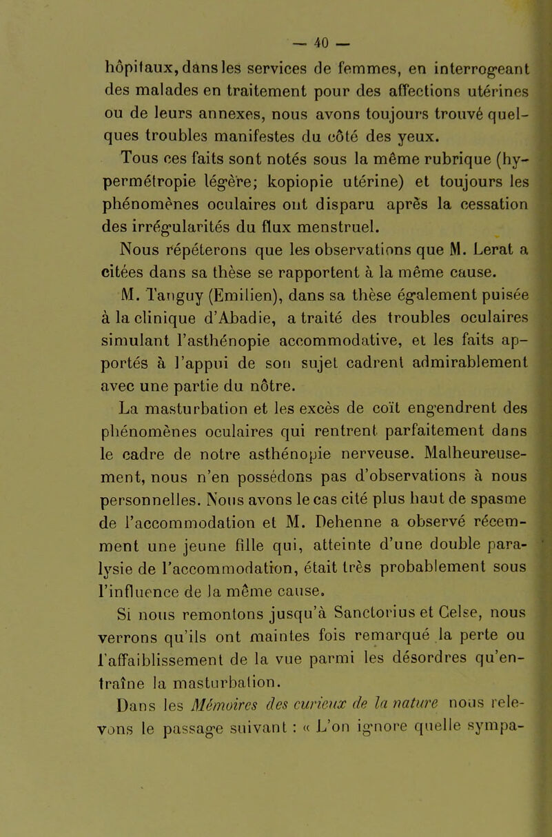 hôpitaux, dans les services de femmes, en interrog'eant des malades en traitement pour des affections utérines ou de leurs annexes, nous avons toujours trouvé quel- ques troubles manifestes du côté des yeux. Tous ces faits sont notés sous la même rubrique (hy- permétropie lég-è're; kopiopie utérine) et toujours les phénomènes oculaires ont disparu après la cessation des irrég-ularités du flux menstruel. Nous répéterons que les observations que M. Lerat a citées dans sa thèse se rapportent à la même cause. M. Tanguy (Emilien), dans sa thèse ég-alement puisée à la clinique d'Abadie, a traité des troubles oculaires simulant l'asthénopie accommodative, et les faits ap- portés à l'appui de son sujet cadrent admirablement avec une partie du nôtre. La masturbation et les excès de coït eng'endrent des phénomènes oculaires qui rentrent parfaitement dans le cadre de notre asthénopie nerveuse. Malheureuse- ment, nous n'en possédons pas d'observations à nous personnelles. Nous avons le cas cité plus haut de spasme de l'accommodation et M. Dehenne a observé récem- ment une jeune fille qui, atteinte d'une double para- lysie de l'accommodation, était très probablement sous l'influence de la même cause. Si nous remontons jusqu'à Sanctorius et Gelse, nous verrons qu'ils ont maintes fois remarqué la perte ou lafFaiblissemenl de la vue parmi les désordres qu'en- traîne la masturbation. Dans les Mémoires des curieux de la nature nous rele- vons le passag-e suivant : « L'on ig-nore quelle sympa-