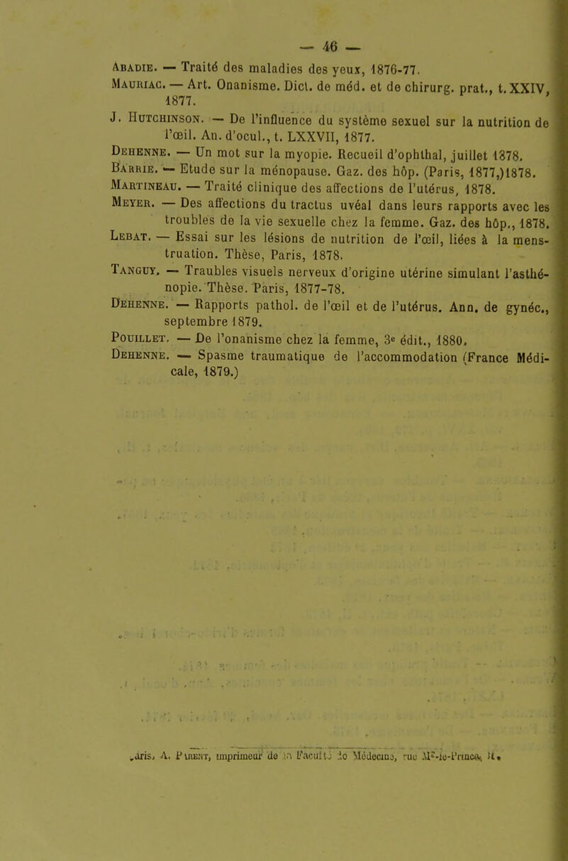 Abadie. — Traité des maladies des yeux, 1876-77. Mauriac. — Art. Onanisme. Dicl. de méd. et de chirurg. prat., t XXIV 1877. ' J. HuTCHiNsoN. — De l'influence du système sexuel sur la nutrition de l'œil. An. d'ocul., t. LXXVII, 1877. Dehenne. — Un mot sur la myopie. Recueil d'ophthal, juillet 1378, BArrie. — Etude sur la ménopause. Gaz. des hôp. (Paris, 1877,)1878. Martineau. — Traité clinique des affections de l'utérus, 1878. Meyer. — Des affections du tractus uvéal dans leurs rapports avec les troubles de la vie sexuelle chez la femme. Gaz. des hôp,, 1878. Lebat. — Essai sur les lésions de nutrition de l'œil, liées à la mens- truation. Thèse, Paris, 1878. Tanguy. — Traubles visuels nerveux d'origine utérine simulant l'aslhé- nopie. Thèse. Paris, 1877-78. Dehenne. — Rapports pathol. de l'œil et de l'utérus. Ann. de gynéc, septembre 1879. PouiLLET. — De l'onanisme chez la femme, 3^ édit., 1880. Dehenne. — Spasme traumalique de l'accommodation (France Médi- cale, 1879.) ,àiisi A. PuœîiT, imprimoui' de L'acultj do Môdecina, ruo .Vl*-lo-l'rincAi H»