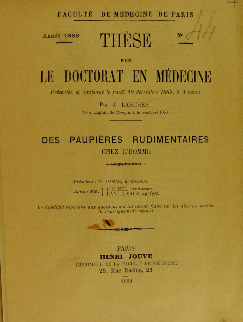 Année 1889 mTTTTlPITTl N* f ' THESE POUR LE DOCTORAT EN MÉDECINE Présentée el soutenue le jeudi 19 décembre 1889, à 1 heure Par J. LARCHER Né à Lagranville (Aveyron), le 5 octobre 1863. DES PAUPIÈRES RUDIMENTAIRES CHEZ L'HOMME Président : M. PANAS, professeur. j I HUTINEL, vrofesseur. Juges : MM. { haNOT, BRUN, agrégés. Le Candidat répondra aux questions qui lui seront faites sur les diverses parties de l'enseignement médical PARIS HENRI JOUVE IMPRIMEUR DE LA FACULTÉ DE MÉDECINE 23, Rue Racine, 23 1889