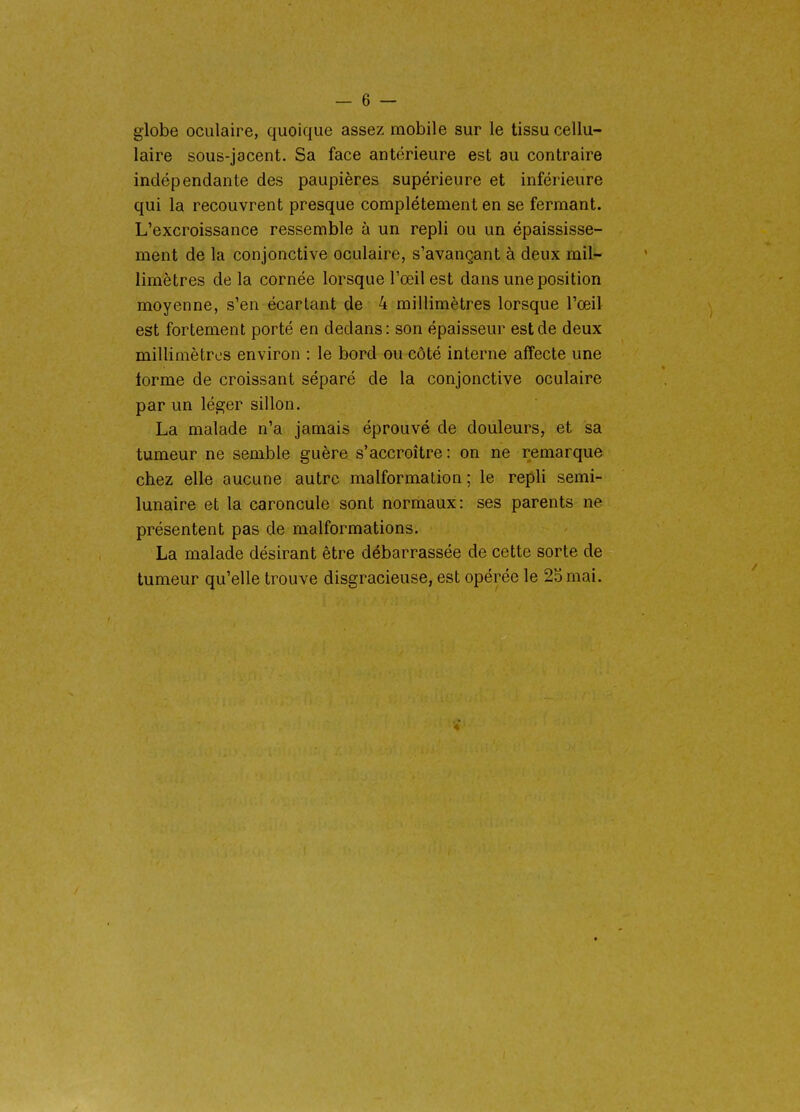 globe oculaire, quoique assez mobile sur le tissu cellu- laire sous-jacent. Sa face antérieure est au contraire indépendante des paupières supérieure et inférieure qui la recouvrent presque complètement en se fermant. L'excroissance ressemble à un repli ou un épaississe- ment de la conjonctive oculaire, s'avançant à deux mil- limètres de la cornée lorsque l'œil est dans une position moyenne, s'en écartant de 4 millimètres lorsque l'œil est fortement porté en dedans: son épaisseur est de deux millimètres environ : le bord ou côté interne affecte une forme de croissant séparé de la conjonctive oculaire par un léger sillon. La malade n'a jamais éprouvé de douleurs, et sa tumeur ne semble guère s'accroître: on ne remarque chez elle aucune autre malformation; le repli semi- lunaire et la caroncule sont normaux: ses parents ne présentent pas de malformations. La malade désirant être débarrassée de cette sorte de tumeur qu'elle trouve disgracieuse, est opérée le 2Smai.