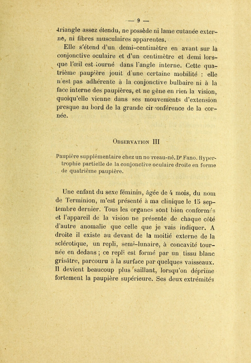 4riangle assez étendu, ne possède ni lame cutanée exter- ne, ni fibres musculaires apparentes. Elle s^étend d'un demi-centimètre en avant sur la conjonctive oculaire et d'un centimètre et demi lors- que Toeil est tourné dans l'angle interne. Cette qua- trième paupière jouit d'une certaine mobilité : elle n'est pas adhérente à la conjonctive bulbaire ni à la face interne des paupières, et ne gène en rien la vision, quoiqu'elle vienne dans ses mouvements d'extension presque au bord de la grande circonférence de la cor- née. Observation III Paupière supplémentaire chez un no iveau-né. Fano. Hyper- trophie partielle de la conjonctive oculaire droite en forme , de quatrième paupière. Une enfant du sexe féminin, âgée de 4 mois, du nom de Terminion, m'est présenté à ma clinique le 15 sep- ^tembre dernier. Tous les organes sont bien conformés et l'appareil de la vision ne présente de chaque côté d'autre anomalie que celle que je vais indiquer. A droite il existe au devant de la moitié externe de la sclérotique, un repli, semi-lunaire, à concavité tour- née en dedans; ce repli est formé par un tissu blanc grisâtre, parcouru à la surface par quelques vaisseaux. Il devient beaucoup plus saillant, lorsqu'on déprime fortement la paupière supérieure. Ses deux extrémités