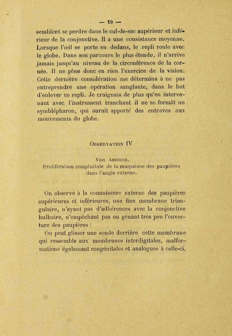 semblent se perdre dans le cul-de-sac supérieur et infé- rieur de la conjonctive. Il a une consistance moyenne. Lorsque l'oeil se porte en dedans, le repli roule avec le globe. Dans son parcours le plus étendu, il n'arrive jamais jusqu'au niveau de la circonférence de la cor- née. Il ne gêne donc en rien l'exercice de la vision. Cette dernière considération me détermina à ne pas entreprendre une opération sanglante, dans le but d'enlever ce repli. Je craignais de plus qu'en interve- nant avec l'instrument tranchant il ne se formât un symblépharon, qui aurait apporté des entraves aux mouvements du globe. Observation IV Von Ammon. Prolifération congénitale de la muqueuse des paupières dans l'angle externe. On observe à la commissure externe des paupières supérieures et inférieures, une fine membrane trian- gulaire, n'ayant pas d'adhérences avec la conjonctive bulbaire, n'empêchant pas ou gênant très peu l'ouver- ture des paupières : On peut glisser une sonde derrière cette membrane qui ressemble aux membranes interdigitales, malfor- mations également congénitales et analogues à celle-ci.