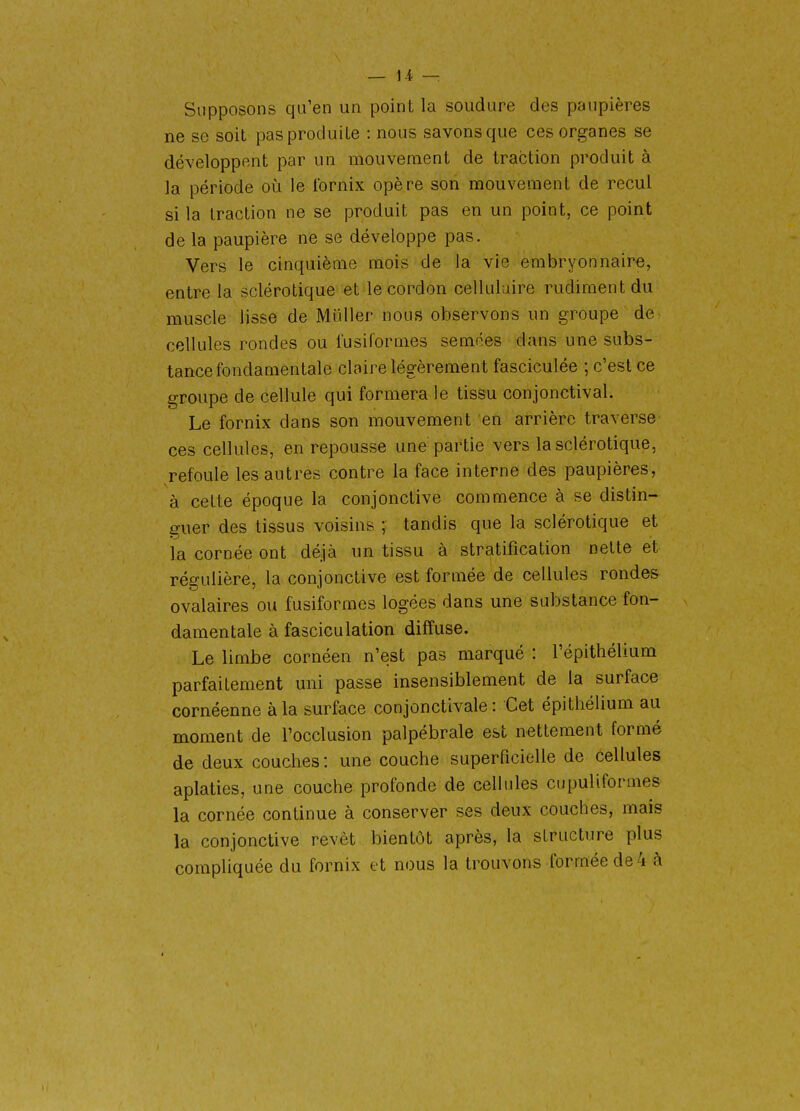 — 1-i — Supposons qu'en un point la soudure des paupières ne se soit pas produite : nous savons que ces organes se développent par un mouvement de traction produit à la période où le Ibrnix opère son mouvement de recul si la traction ne se produit pas en un point, ce point de la paupière ne se développe pas. Vers le cinquième mois de la vie embryonnaire, entre la sclérotique et le cordon cellulaire rudiment du muscle lisse de Mliller nous observons un groupe de- cellules rondes ou fusiformes semées dans une subs- tance fondamentale claire légèrement fasciculée ; c'est ce groupe de cellule qui formera le tissu conjonctival. Le fornix dans son mouvement en arrière traverse- ces cellules, en repousse une partie vers la sclérotique, refoule les autres contre la face interne des paupières, à cette époque la conjonctive commence à se distin- guer des tissus voisins ; tandis que la sclérotique et la cornée ont déjà un tissu à stratification nette et régulière, la conjonctive est formée de cellules rondes ovalaires ou fusiformes logées dans une substance fon- damentale à fasciculation diffuse. Le limbe cornéen n'est pas marqué : l'épithélium parfaitement uni passe insensiblement de la surface cornéenne à la surface conjonctivale : Cet épithélium au moment de l'occlusion palpébrale est nettement formé de deux couches : une couche superficielle de cellules aplaties, une couche profonde de cellules cupuliformes la cornée continue à conserver ses deux couches, mais la conjonctive revêt bientôt après, la structure plus