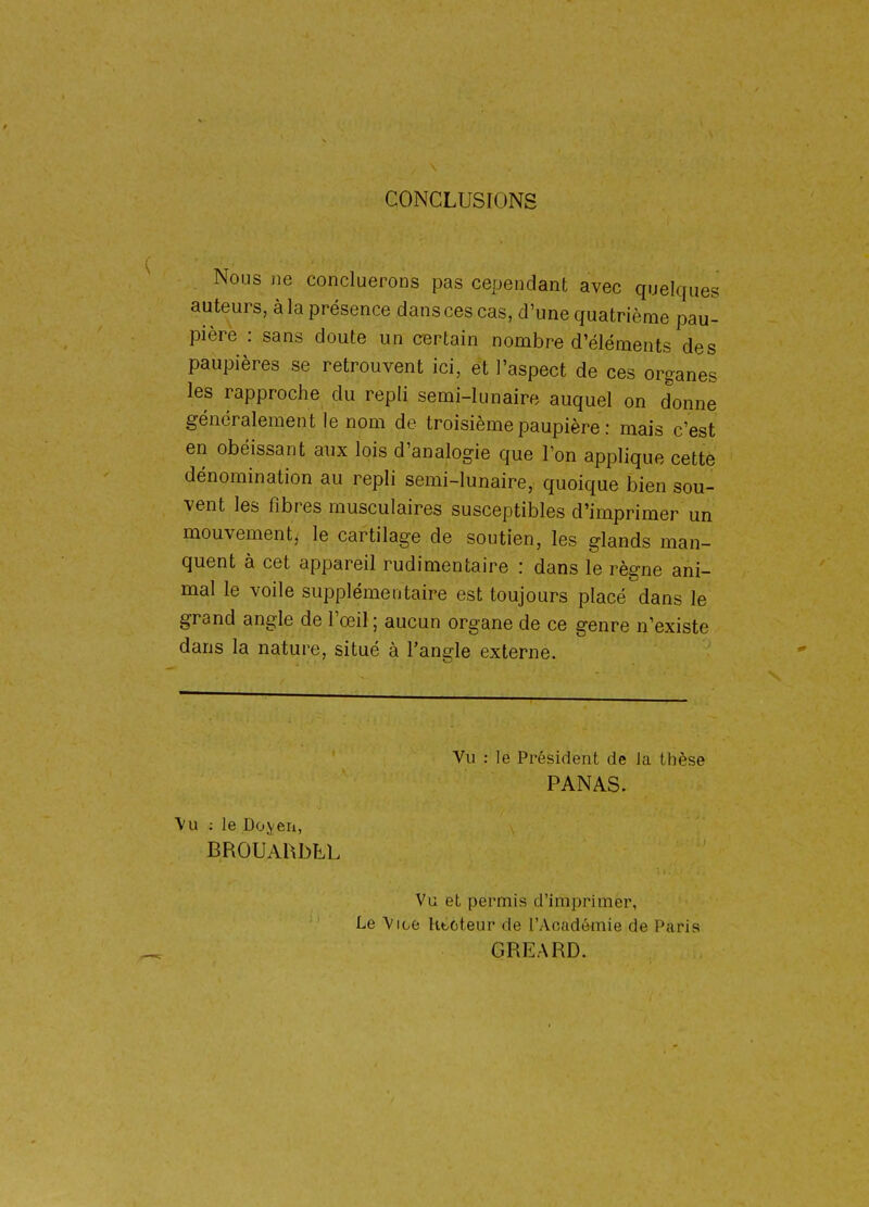 CONCLUSIONS Nous jie concluerons pas cependant avec quelques auteurs, à la présence dans ces cas, d'une quatrième pau- pière : sans doute un certain nombre d'éléments des paupières se retrouvent ici, et l'aspect de ces organes les rapproche du repli semi-lunaire auquel on donne généralement le nom de troisième paupière : mais c'est en obéissant aux lois d'analogie que l'on applique cette dénomination au repli semi-lunaire, quoique bien sou- vent les fibres musculaires susceptibles d'imprimer un mouvement^ le cartilage de soutien, les glands man- quent à cet appareil rudimentaire : dans le règne ani- mal le voile supplémentaire est toujours placé dans le grand angle de l'œil ; aucun organe de ce genre n'existe dans la nature, situé à l'angle externe. Vu : le Président de la thèse PANAS. \u ; le Do.veii, BROUAhbLL Vu et permis d'imprimer, Le Vice htoteur de l'Académie de Paris GREARD.